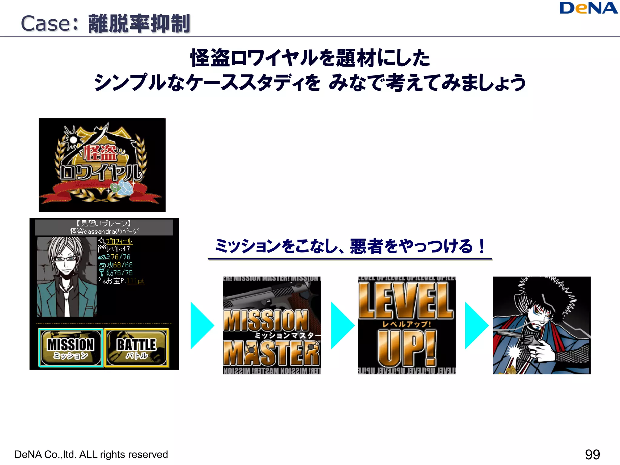Case： 離脱率抑制
                      怪盗ロワイヤルを題材にした
                 シンプルなケーススタディを みなで考えてみましょう




                                    ミッションをこなし、悪者をやっつける！




DeNA Co.,ltd. ALL rights reserved                         99
 