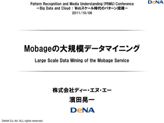 Pattern Recognition and Media Understanding(PRMU)Conference
                          －Big Data and Cloud ： Webスケール時代のパターン認識－
                                              2011/10/06




                  Mobageの大規模データマイニング
                          Large Scale Data Mining of the Mobage Service




                                    株式会社ディー・エヌ・エー
                                             濱田晃一


DeNA Co.,ltd. ALL rights reserved
 