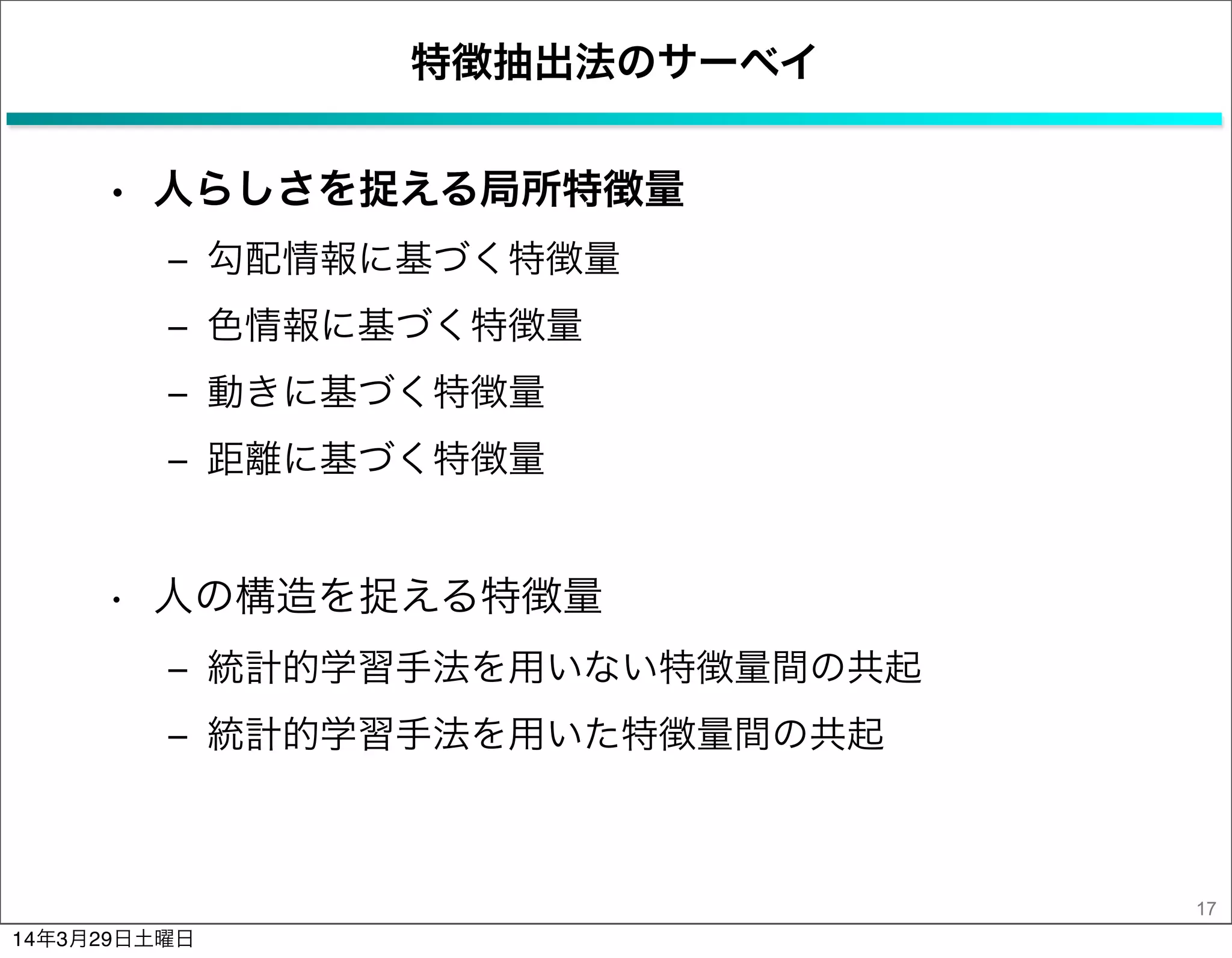 特徴抽出法のサーベイ
• 人らしさを捉える局所特徴量
‒ 勾配情報に基づく特徴量
‒ 色情報に基づく特徴量
‒ 動きに基づく特徴量
‒ 距離に基づく特徴量
• 人の構造を捉える特徴量
‒ 統計的学習手法を用いない特徴量間の共起
‒ 統計的学習手法を用いた特徴量間の共起
17
14年3月29日土曜日
 