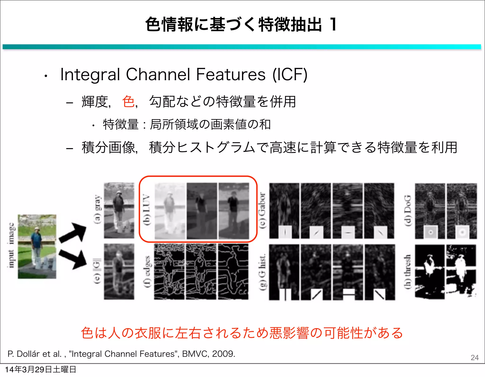 色情報に基づく特徴抽出 1
• Integral Channel Features (ICF)
‒ 輝度，色，勾配などの特徴量を併用
• 特徴量 : 局所領域の画素値の和
‒ 積分画像，積分ヒストグラムで高速に計算できる特徴量を利用
24
色は人の衣服に左右されるため悪影響の可能性がある
P. Dollár et al. , "Integral Channel Features", BMVC, 2009.
14年3月29日土曜日
 