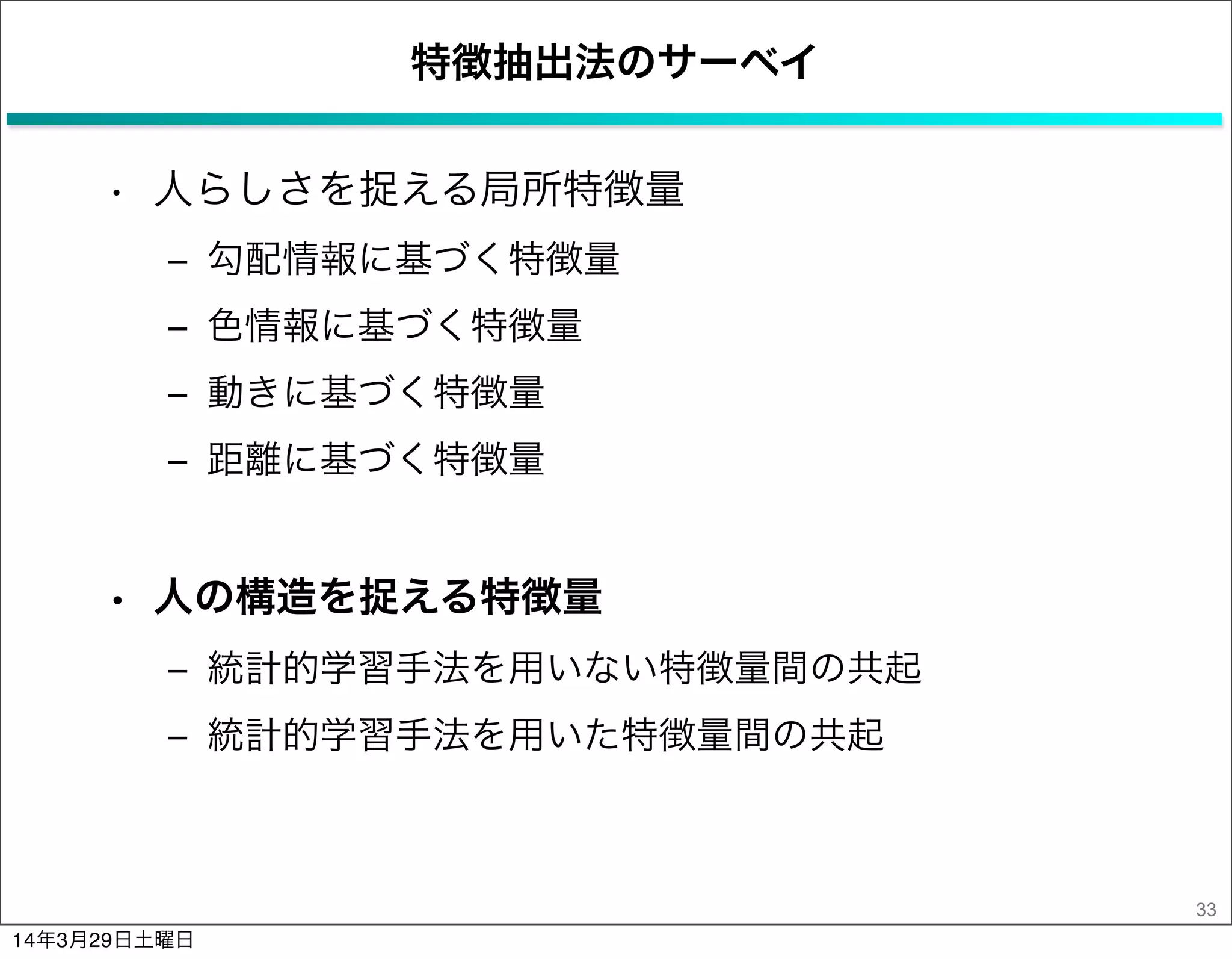 特徴抽出法のサーベイ
• 人らしさを捉える局所特徴量
‒ 勾配情報に基づく特徴量
‒ 色情報に基づく特徴量
‒ 動きに基づく特徴量
‒ 距離に基づく特徴量
• 人の構造を捉える特徴量
‒ 統計的学習手法を用いない特徴量間の共起
‒ 統計的学習手法を用いた特徴量間の共起
33
14年3月29日土曜日
 