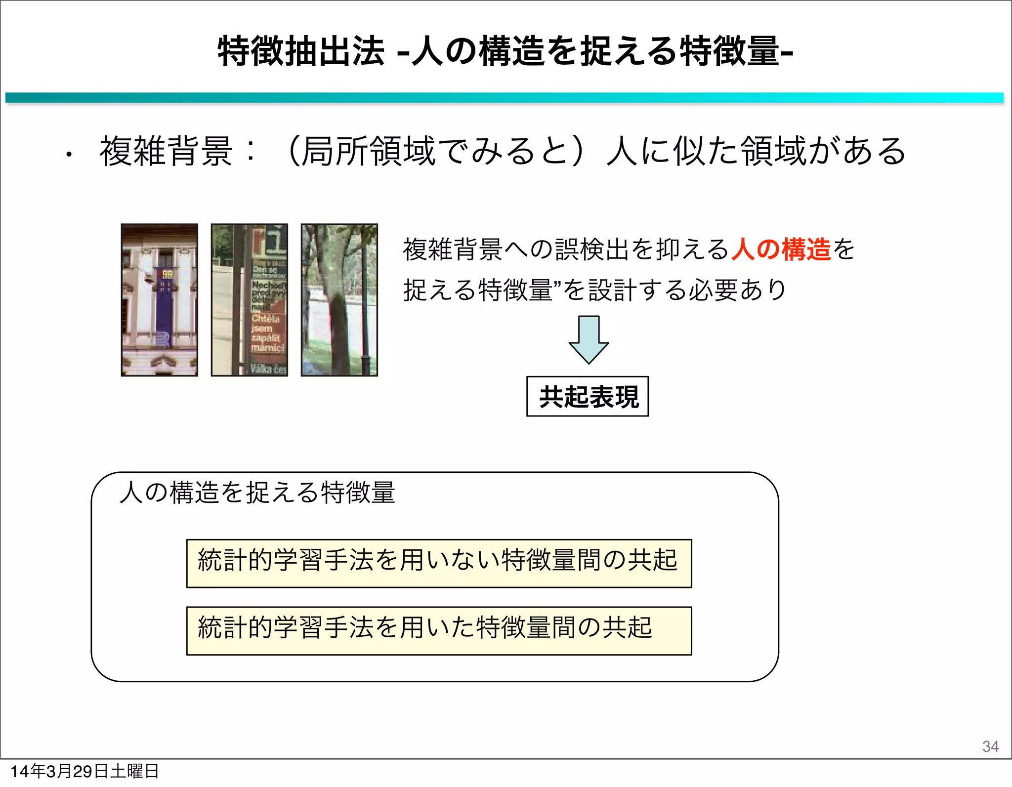 人の構造を捉える特徴量
特徴抽出法 -人の構造を捉える特徴量-
• 複雑背景：（局所領域でみると）人に似た領域がある
34
統計的学習手法を用いない特徴量間の共起
統計的学習手法を用いた特徴量間の共起
共起表現
複雑背景への誤検出を抑える人の構造を
捉える特徴量”を設計する必要あり
14年3月29日土曜日
 