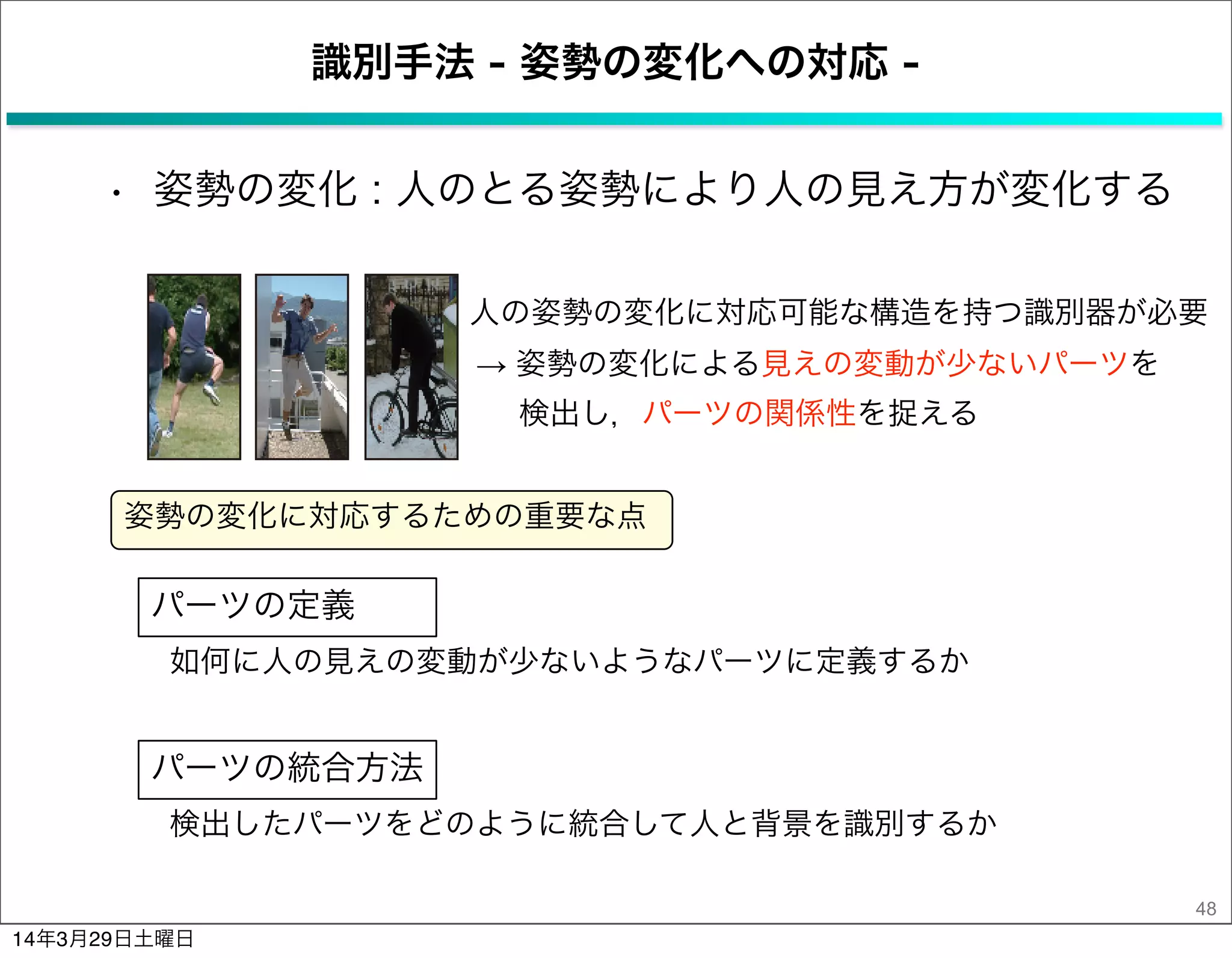 識別手法 - 姿勢の変化への対応 -
• 姿勢の変化 : 人のとる姿勢により人の見え方が変化する
48
人の姿勢の変化に対応可能な構造を持つ識別器が必要
姿勢の変化に対応するための重要な点
パーツの定義
パーツの統合方法
如何に人の見えの変動が少ないようなパーツに定義するか
検出したパーツをどのように統合して人と背景を識別するか
→ 姿勢の変化による見えの変動が少ないパーツを
検出し，パーツの関係性を捉える
14年3月29日土曜日
 