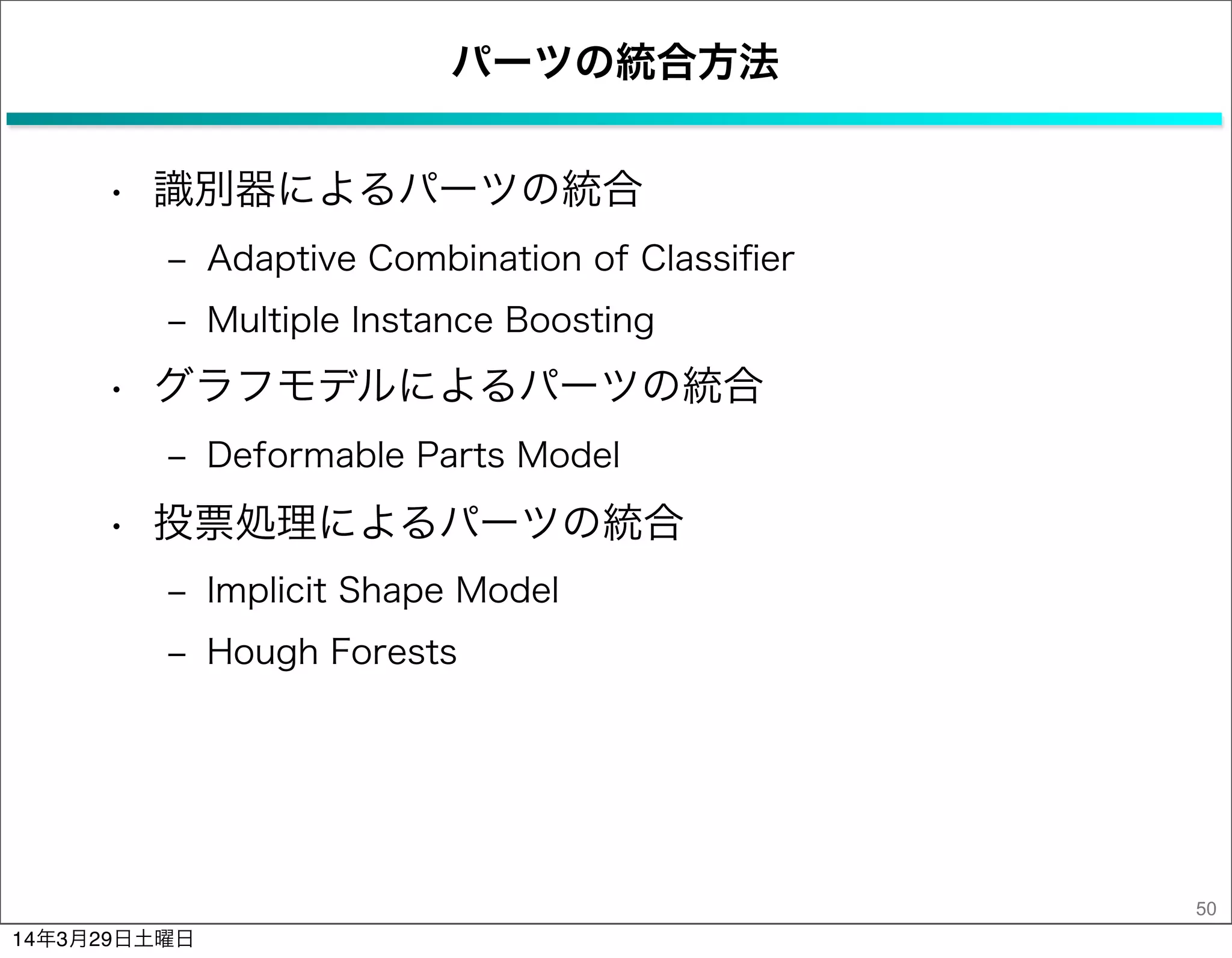 パーツの統合方法
• 識別器によるパーツの統合
‒ Adaptive Combination of Classiﬁer
‒ Multiple Instance Boosting
• グラフモデルによるパーツの統合
‒ Deformable Parts Model
• 投票処理によるパーツの統合
‒ Implicit Shape Model
‒ Hough Forests
50
14年3月29日土曜日
 