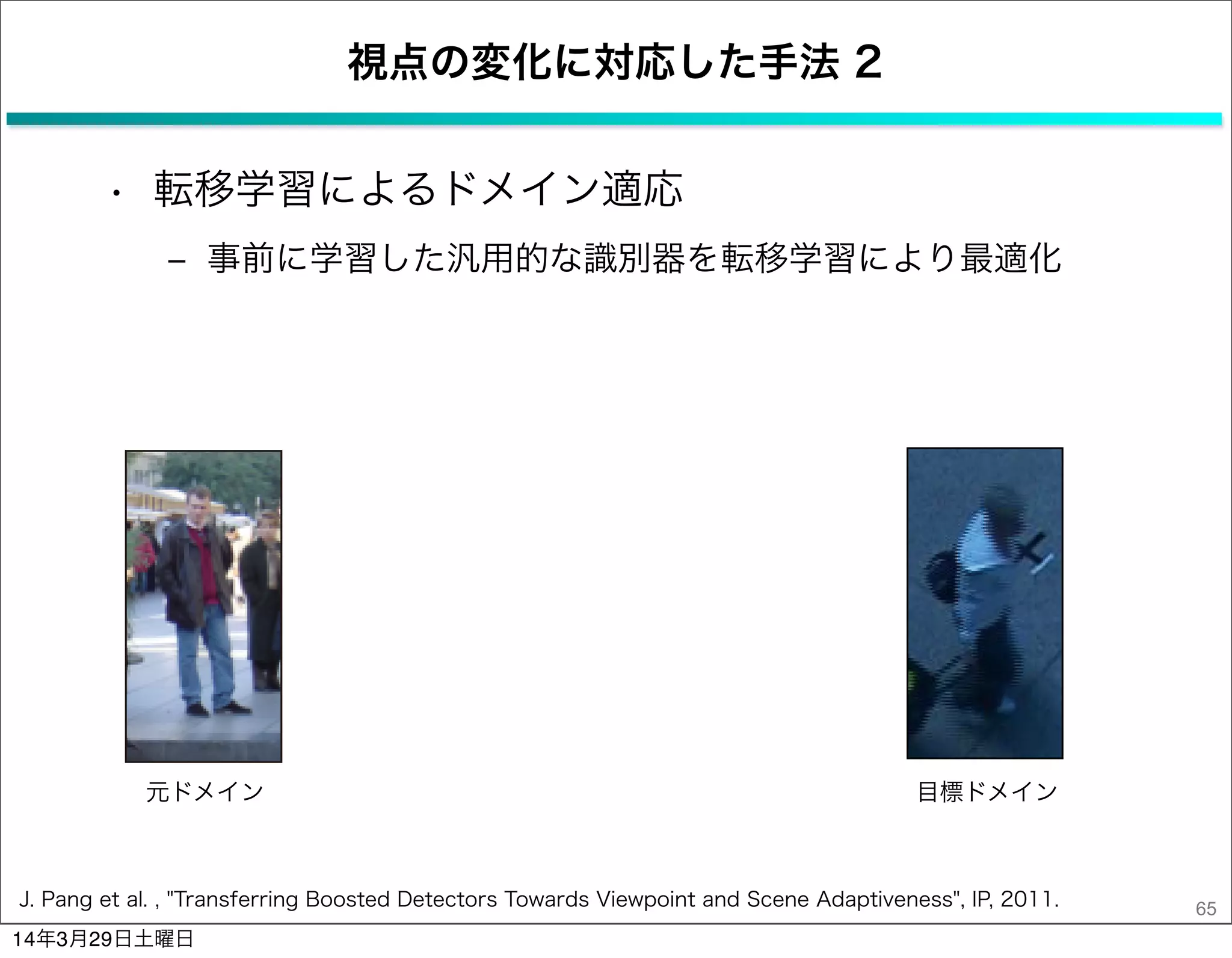 視点の変化に対応した手法 2
• 転移学習によるドメイン適応
‒ 事前に学習した汎用的な識別器を転移学習により最適化
65J. Pang et al. , "Transferring Boosted Detectors Towards Viewpoint and Scene Adaptiveness", IP, 2011.
元ドメイン 目標ドメイン
14年3月29日土曜日
 
