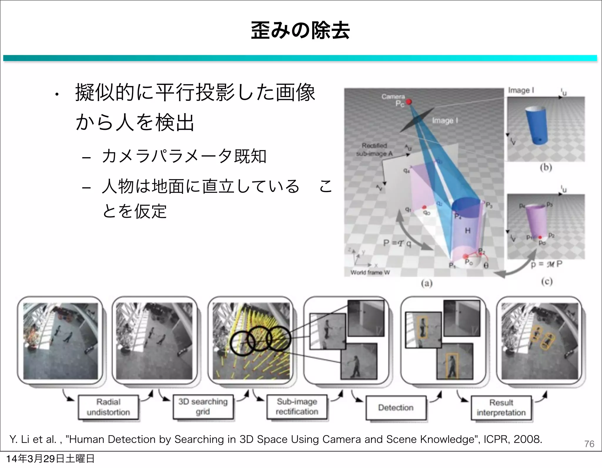 歪みの除去
• 擬似的に平行投影した画像
から人を検出
‒ カメラパラメータ既知
‒ 人物は地面に直立している こ
とを仮定
76Y. Li et al. , "Human Detection by Searching in 3D Space Using Camera and Scene Knowledge", ICPR, 2008.
14年3月29日土曜日
 