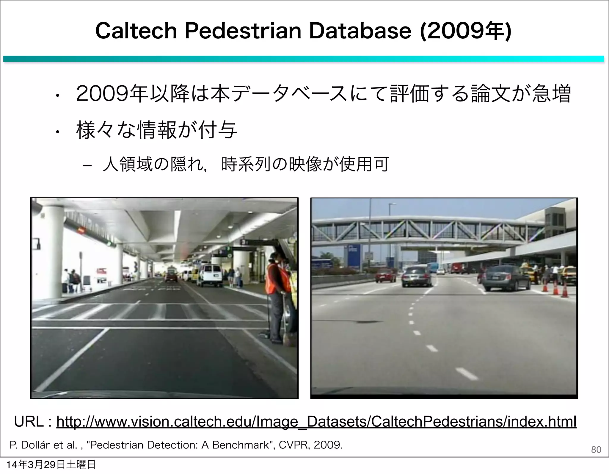 Caltech Pedestrian Database (2009年)
• 2009年以降は本データベースにて評価する論文が急増
• 様々な情報が付与
‒ 人領域の隠れ，時系列の映像が使用可
80P. Dollár et al. , "Pedestrian Detection: A Benchmark", CVPR, 2009.
URL : http://www.vision.caltech.edu/Image_Datasets/CaltechPedestrians/index.html
14年3月29日土曜日
 