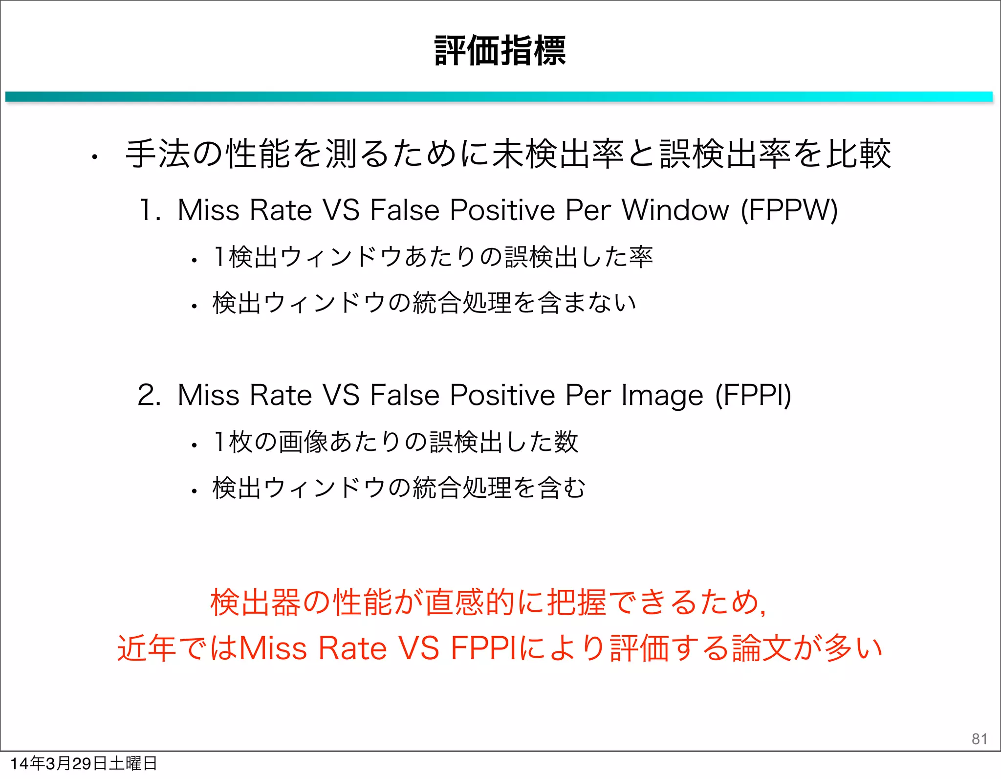 評価指標
• 手法の性能を測るために未検出率と誤検出率を比較
1. Miss Rate VS False Positive Per Window (FPPW)
• 1検出ウィンドウあたりの誤検出した率
• 検出ウィンドウの統合処理を含まない
2. Miss Rate VS False Positive Per Image (FPPI)
• 1枚の画像あたりの誤検出した数
• 検出ウィンドウの統合処理を含む
81
検出器の性能が直感的に把握できるため，
近年ではMiss Rate VS FPPIにより評価する論文が多い
14年3月29日土曜日
 