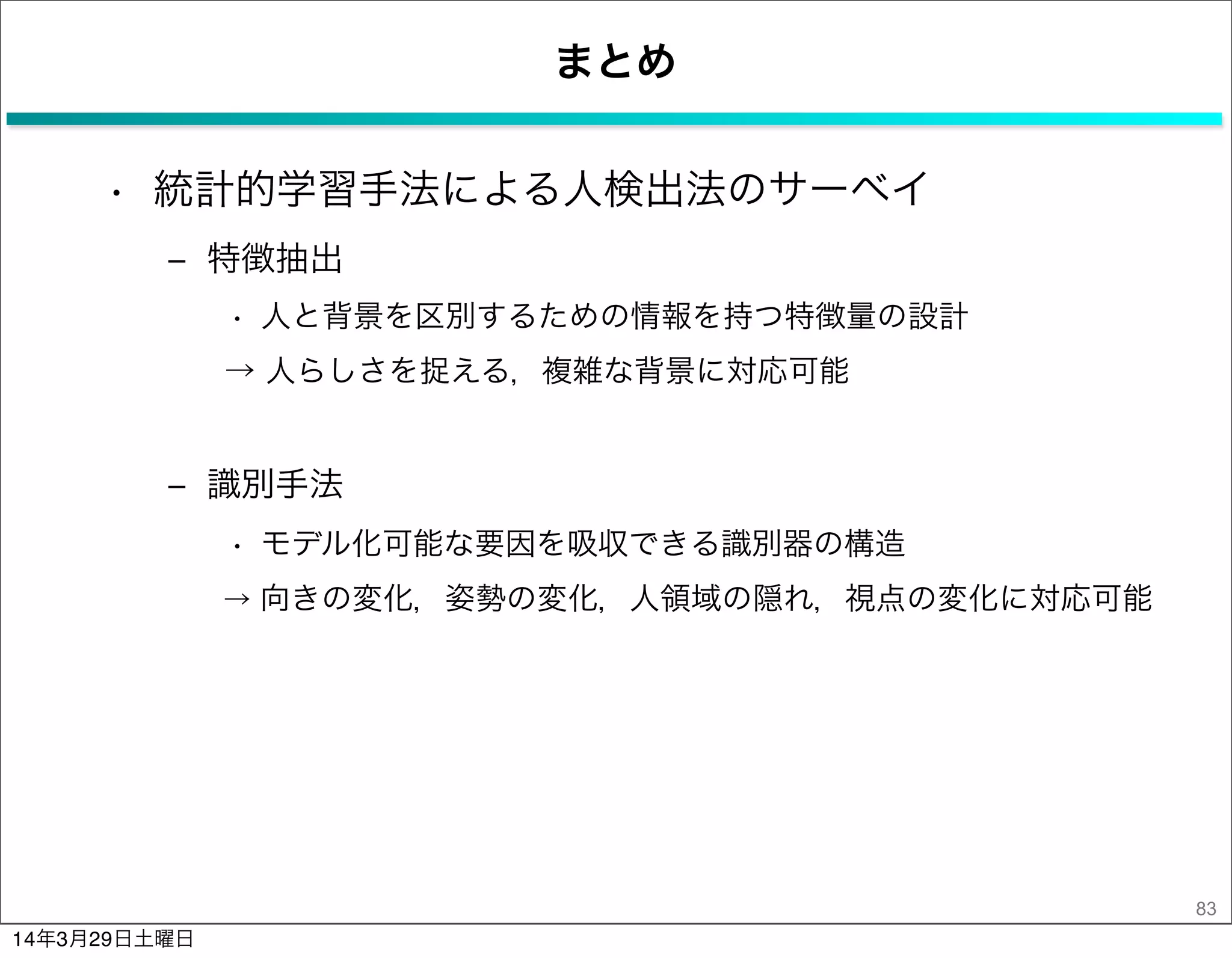 まとめ
• 統計的学習手法による人検出法のサーベイ
‒ 特徴抽出
• 人と背景を区別するための情報を持つ特徴量の設計
→ 人らしさを捉える，複雑な背景に対応可能
‒ 識別手法
• モデル化可能な要因を吸収できる識別器の構造
→ 向きの変化，姿勢の変化，人領域の隠れ，視点の変化に対応可能
83
14年3月29日土曜日
 
