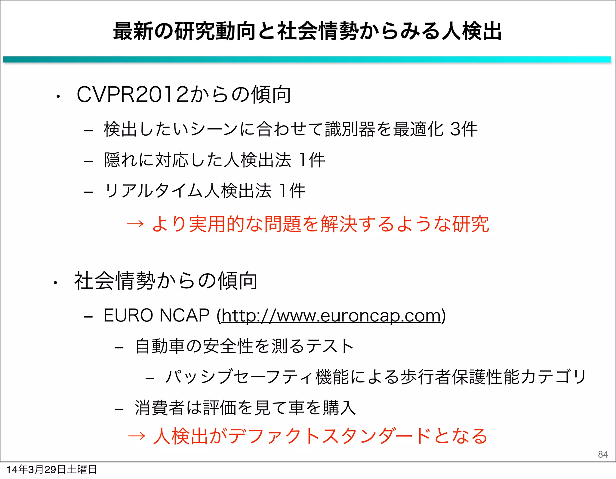 最新の研究動向と社会情勢からみる人検出
• CVPR2012からの傾向
‒ 検出したいシーンに合わせて識別器を最適化 3件
‒ 隠れに対応した人検出法 1件
‒ リアルタイム人検出法 1件
84
→ より実用的な問題を解決するような研究
• 社会情勢からの傾向
‒ EURO NCAP (http://www.euroncap.com)
‒ 自動車の安全性を測るテスト
‒ パッシブセーフティ機能による歩行者保護性能カテゴリ
‒ 消費者は評価を見て車を購入
→ 人検出がデファクトスタンダードとなる
14年3月29日土曜日
 