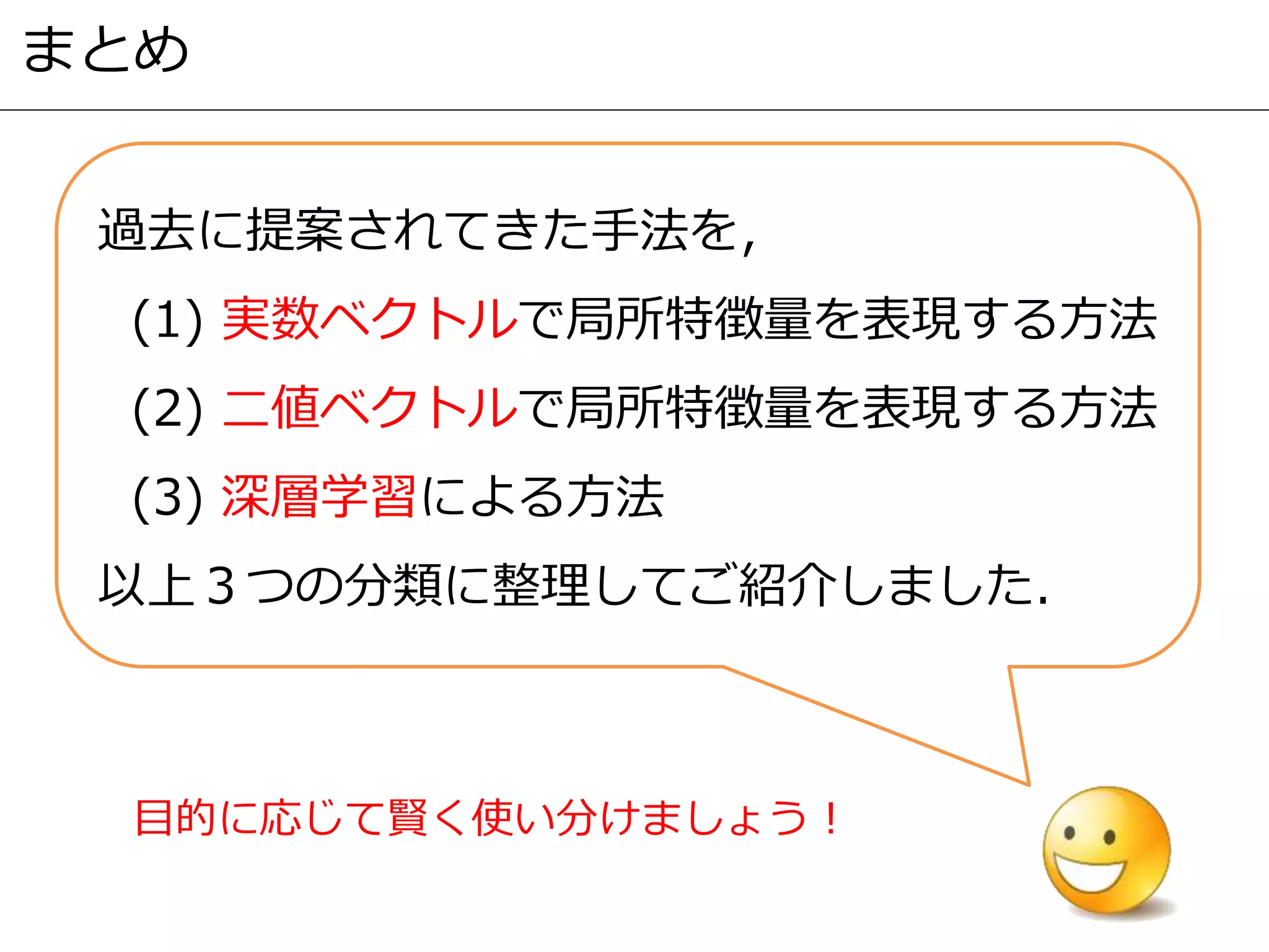まとめ
過去に提案されてきた手法を，
(1) 実数ベクトルで局所特徴量を表現する方法
(2) 二値ベクトルで局所特徴量を表現する方法
(3) 深層学習による方法
以上３つの分類に整理してご紹介しました．
目的に応じて賢く使い分けましょう！
 