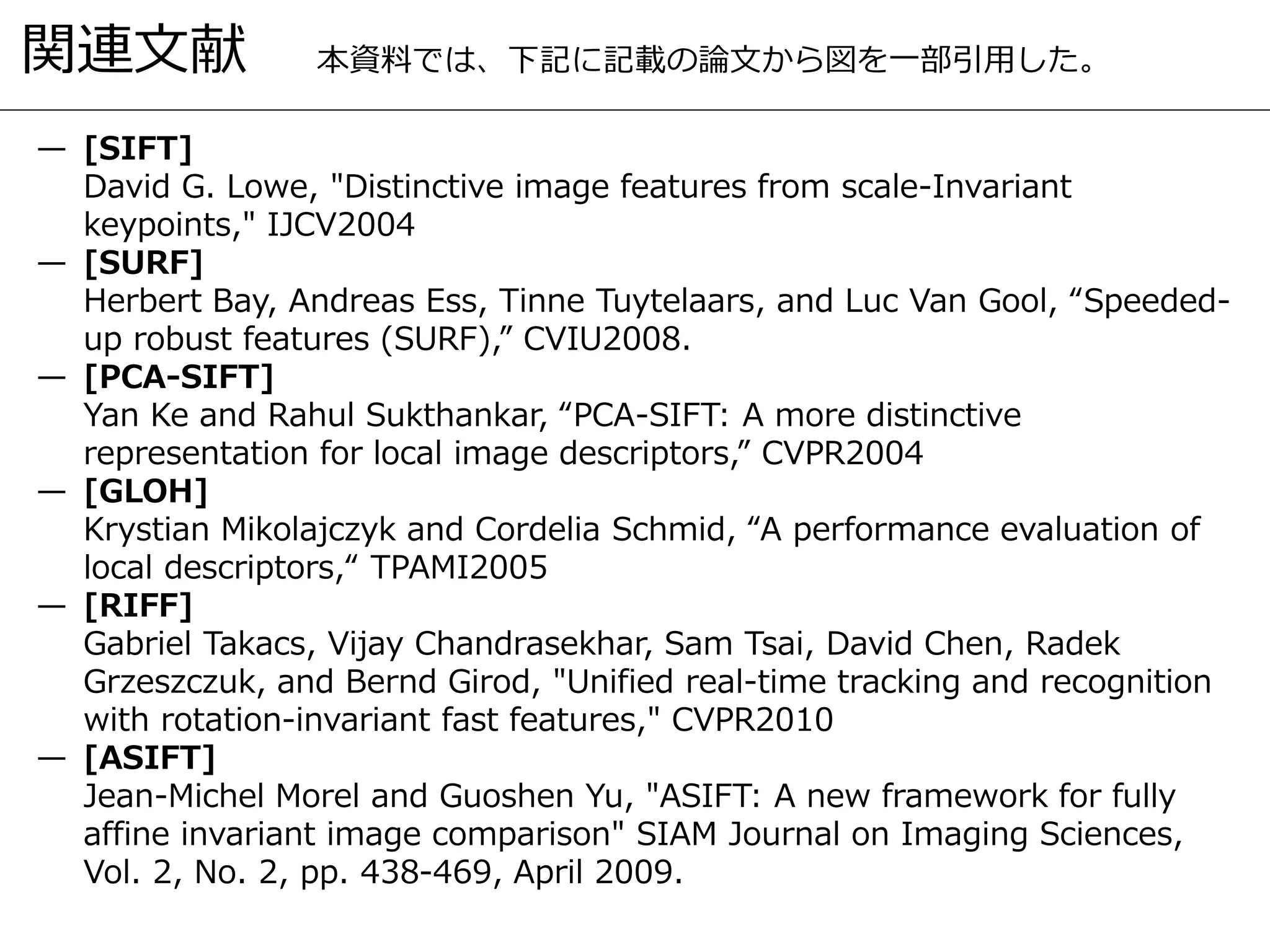 関連文献
— [SIFT]
David G. Lowe, "Distinctive image features from scale-Invariant
keypoints," IJCV2004
— [SURF]
Herbert Bay, Andreas Ess, Tinne Tuytelaars, and Luc Van Gool, “Speeded-
up robust features (SURF),” CVIU2008.
— [PCA-SIFT]
Yan Ke and Rahul Sukthankar, “PCA-SIFT: A more distinctive
representation for local image descriptors,” CVPR2004
— [GLOH]
Krystian Mikolajczyk and Cordelia Schmid, “A performance evaluation of
local descriptors,“ TPAMI2005
— [RIFF]
Gabriel Takacs, Vijay Chandrasekhar, Sam Tsai, David Chen, Radek
Grzeszczuk, and Bernd Girod, "Unified real-time tracking and recognition
with rotation-invariant fast features," CVPR2010
— [ASIFT]
Jean-Michel Morel and Guoshen Yu, "ASIFT: A new framework for fully
affine invariant image comparison" SIAM Journal on Imaging Sciences,
Vol. 2, No. 2, pp. 438-469, April 2009.
本資料では、下記に記載の論文から図を一部引用した。
 