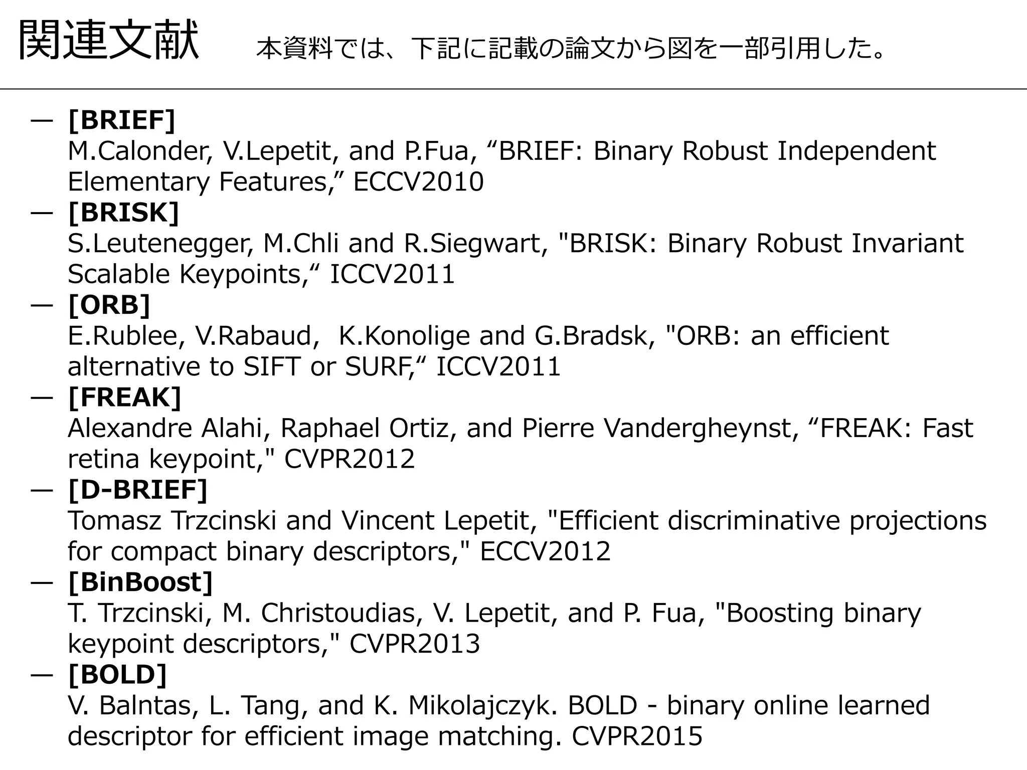 関連文献
— [BRIEF]
M.Calonder, V.Lepetit, and P.Fua, “BRIEF: Binary Robust Independent
Elementary Features,” ECCV2010
— [BRISK]
S.Leutenegger, M.Chli and R.Siegwart, "BRISK: Binary Robust Invariant
Scalable Keypoints,“ ICCV2011
— [ORB]
E.Rublee, V.Rabaud, K.Konolige and G.Bradsk, "ORB: an efficient
alternative to SIFT or SURF,“ ICCV2011
— [FREAK]
Alexandre Alahi, Raphael Ortiz, and Pierre Vandergheynst, “FREAK: Fast
retina keypoint," CVPR2012
— [D-BRIEF]
Tomasz Trzcinski and Vincent Lepetit, "Efficient discriminative projections
for compact binary descriptors," ECCV2012
— [BinBoost]
T. Trzcinski, M. Christoudias, V. Lepetit, and P. Fua, "Boosting binary
keypoint descriptors," CVPR2013
— [BOLD]
V. Balntas, L. Tang, and K. Mikolajczyk. BOLD - binary online learned
descriptor for efficient image matching. CVPR2015
本資料では、下記に記載の論文から図を一部引用した。
 