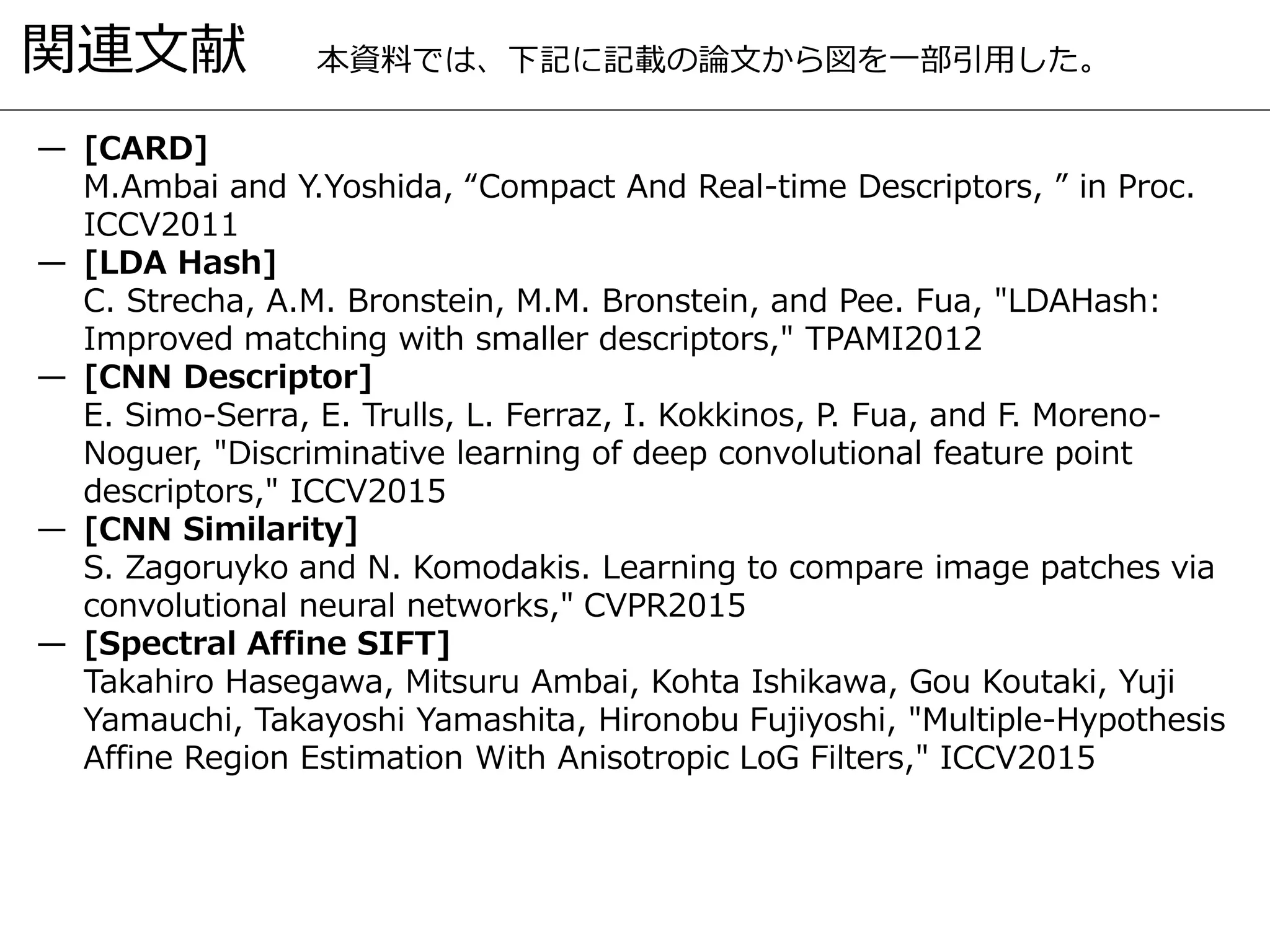 関連文献
— [CARD]
M.Ambai and Y.Yoshida, “Compact And Real-time Descriptors, ” in Proc.
ICCV2011
— [LDA Hash]
C. Strecha, A.M. Bronstein, M.M. Bronstein, and Pee. Fua, "LDAHash:
Improved matching with smaller descriptors," TPAMI2012
— [CNN Descriptor]
E. Simo-Serra, E. Trulls, L. Ferraz, I. Kokkinos, P. Fua, and F. Moreno-
Noguer, "Discriminative learning of deep convolutional feature point
descriptors," ICCV2015
— [CNN Similarity]
S. Zagoruyko and N. Komodakis. Learning to compare image patches via
convolutional neural networks," CVPR2015
— [Spectral Affine SIFT]
Takahiro Hasegawa, Mitsuru Ambai, Kohta Ishikawa, Gou Koutaki, Yuji
Yamauchi, Takayoshi Yamashita, Hironobu Fujiyoshi, "Multiple-Hypothesis
Affine Region Estimation With Anisotropic LoG Filters," ICCV2015
本資料では、下記に記載の論文から図を一部引用した。
 