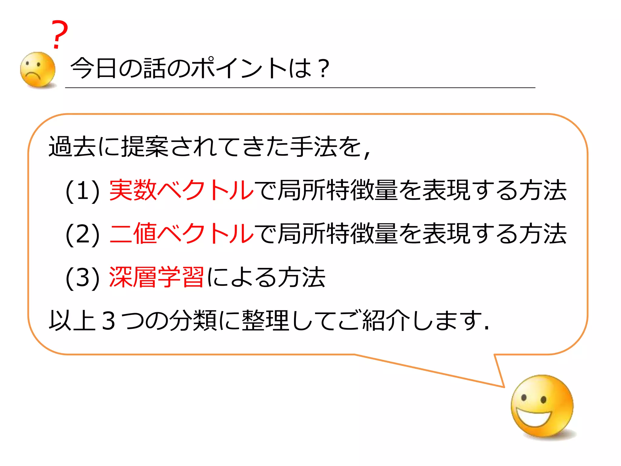 今日の話のポイントは？
過去に提案されてきた手法を，
(1) 実数ベクトルで局所特徴量を表現する方法
(2) 二値ベクトルで局所特徴量を表現する方法
(3) 深層学習による方法
以上３つの分類に整理してご紹介します．
 