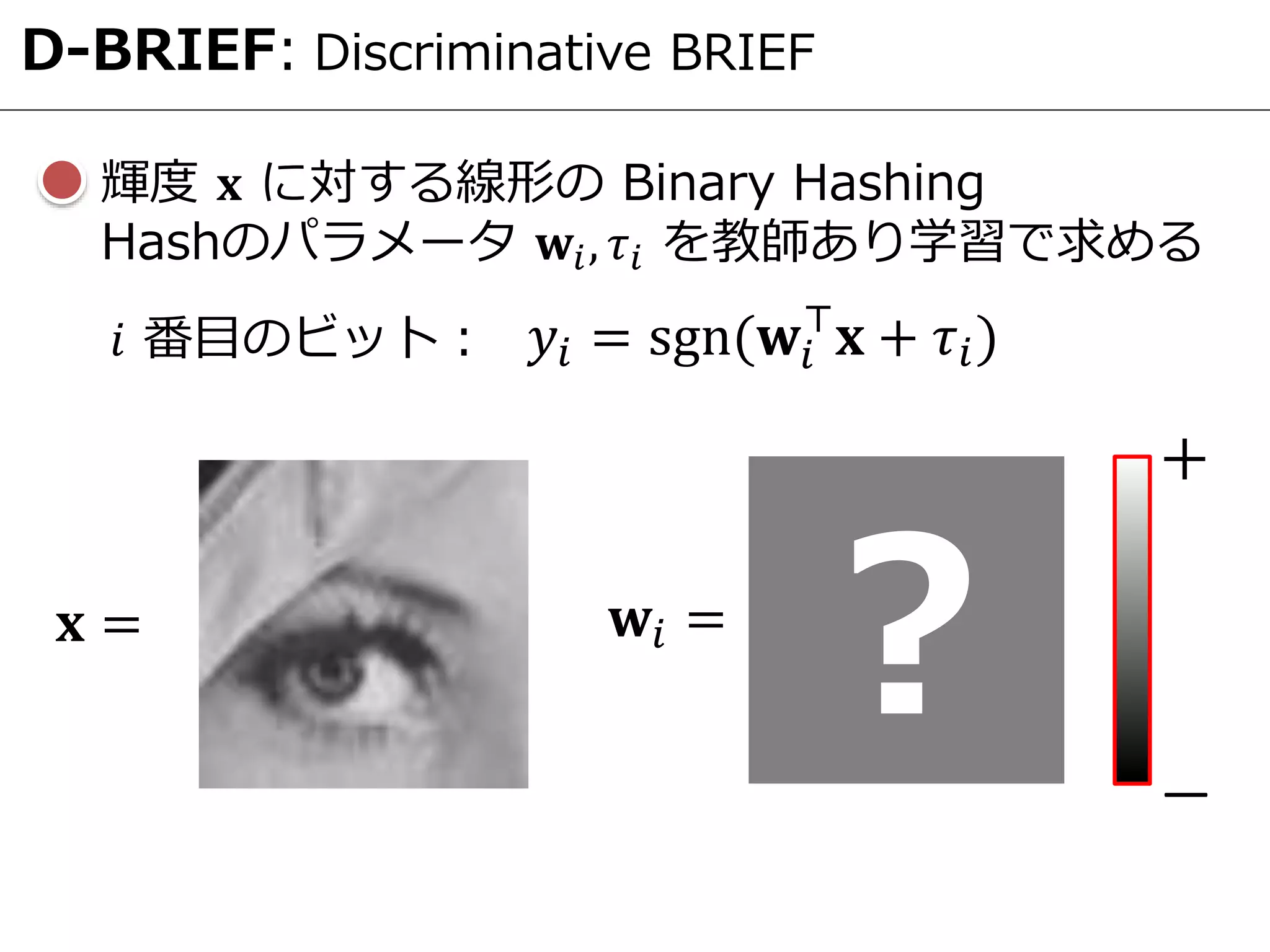 D-BRIEF: Discriminative BRIEF
輝度 𝐱 に対する線形の Binary Hashing
Hashのパラメータ 𝐰𝑖, 𝜏𝑖 を教師あり学習で求める
𝐱 =
𝑦𝑖 = sgn(𝐰𝑖
⊤
𝐱 + 𝜏𝑖)𝑖 番目のビット：
𝐰𝑖 =
? ―
＋
 