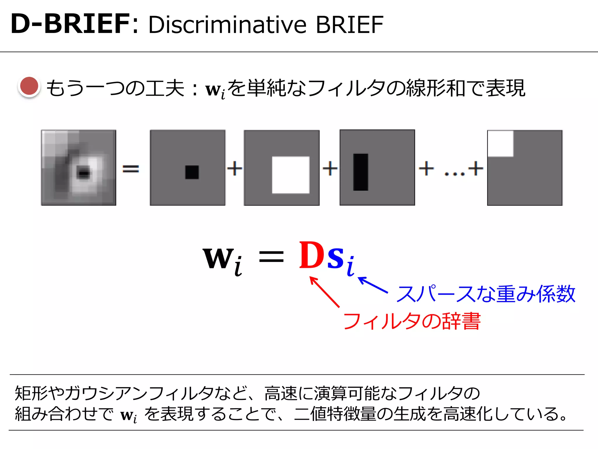 D-BRIEF: Discriminative BRIEF
もう一つの工夫：𝐰𝑖を単純なフィルタの線形和で表現
𝐰𝑖 = 𝐃𝐬𝑖
フィルタの辞書
スパースな重み係数
矩形やガウシアンフィルタなど、高速に演算可能なフィルタの
組み合わせで 𝐰𝑖 を表現することで、二値特徴量の生成を高速化している。
 