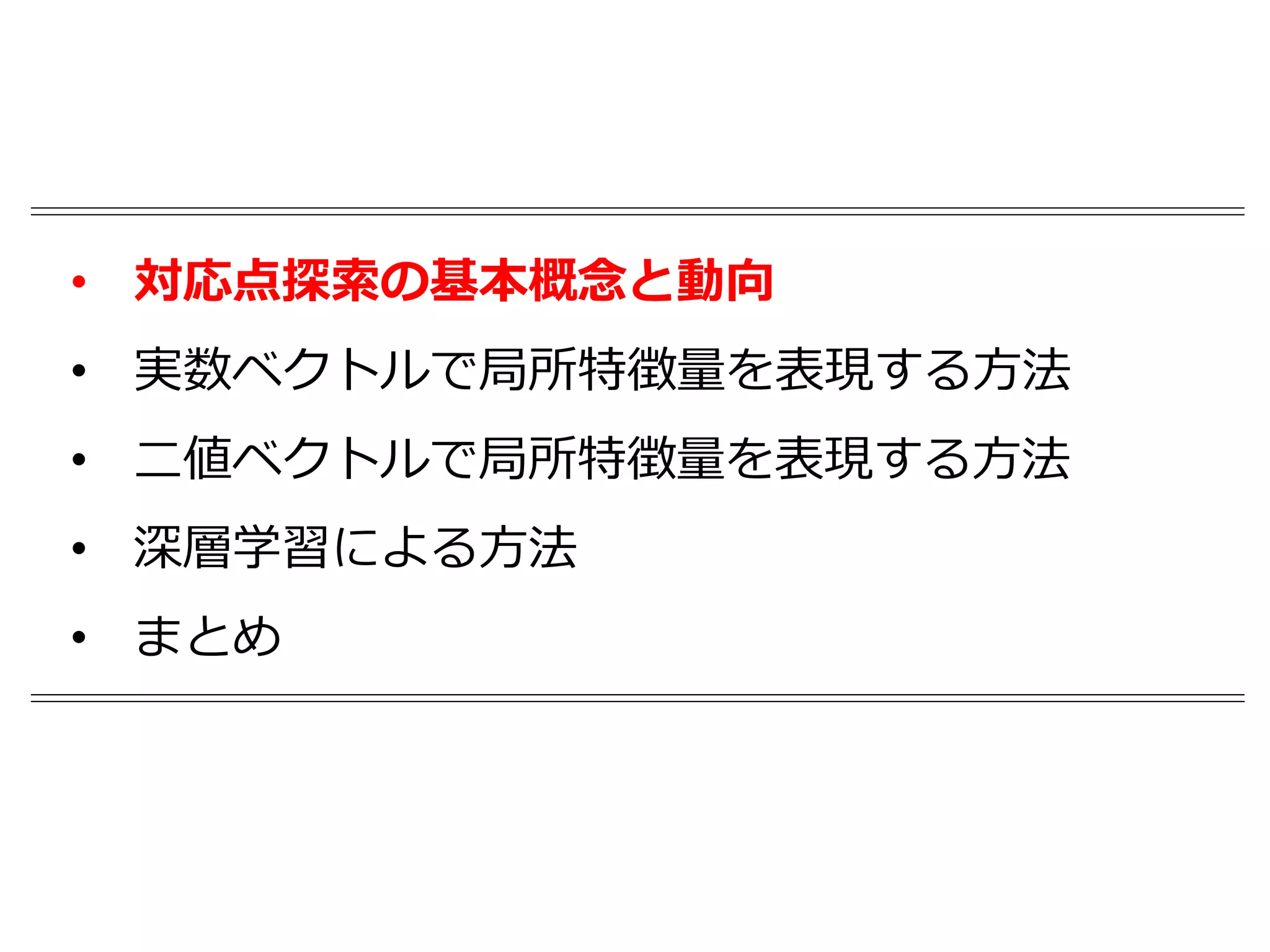 • 対応点探索の基本概念と動向
• 実数ベクトルで局所特徴量を表現する方法
• 二値ベクトルで局所特徴量を表現する方法
• 深層学習による方法
• まとめ
 