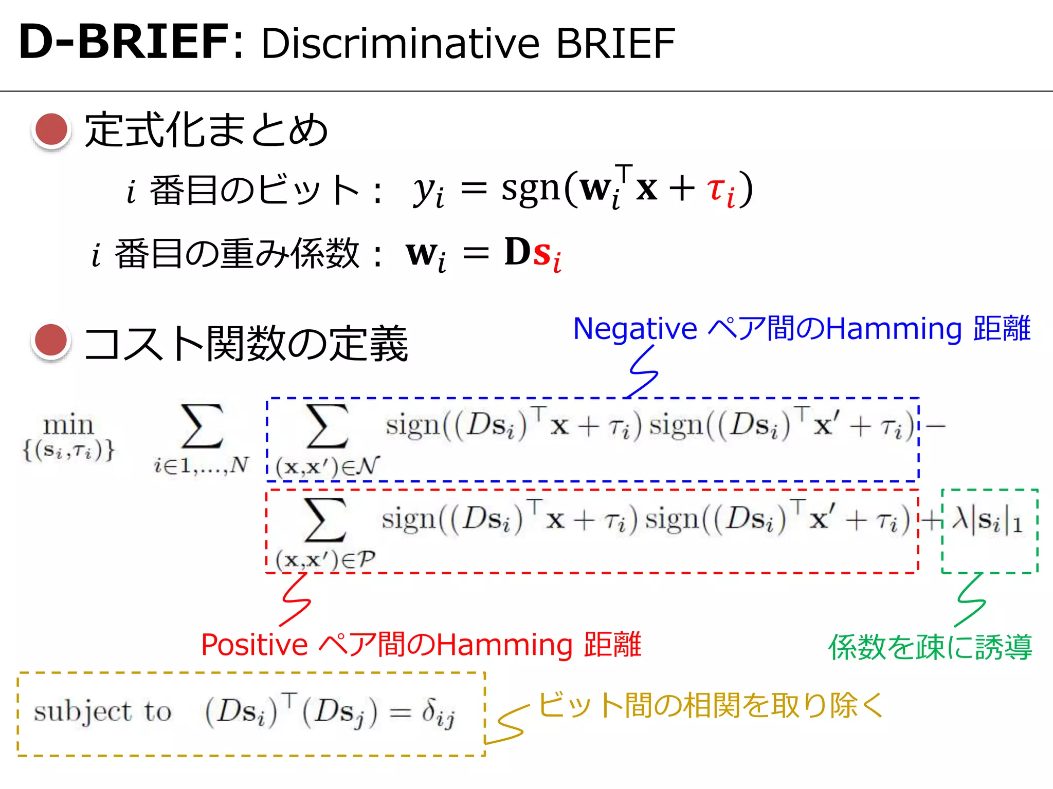 D-BRIEF: Discriminative BRIEF
定式化まとめ
Negative ペア間のHamming 距離
Positive ペア間のHamming 距離 係数を疎に誘導
ビット間の相関を取り除く
コスト関数の定義
𝑦𝑖 = sgn(𝐰𝑖
⊤
𝐱 + 𝜏𝑖)𝑖 番目のビット：
𝐰𝑖 = 𝐃𝐬𝑖𝑖 番目の重み係数：
 