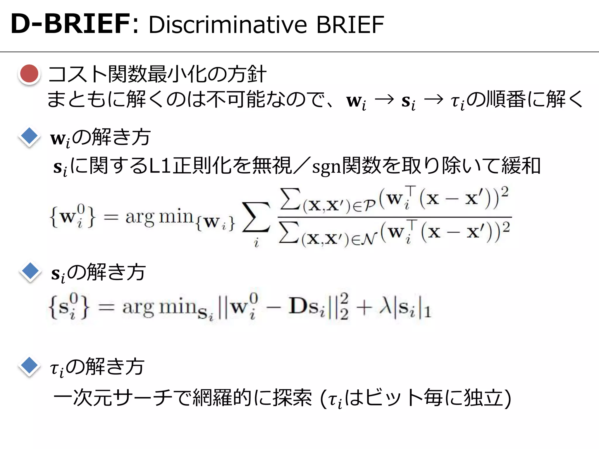 コスト関数最小化の方針
D-BRIEF: Discriminative BRIEF
まともに解くのは不可能なので、𝐰𝑖 → 𝐬𝑖 → 𝜏𝑖の順番に解く
𝐰𝑖の解き方
𝐬𝑖に関するL1正則化を無視／sgn関数を取り除いて緩和
𝐬𝑖の解き方
𝜏𝑖の解き方
一次元サーチで網羅的に探索 (𝜏𝑖はビット毎に独立)
 
