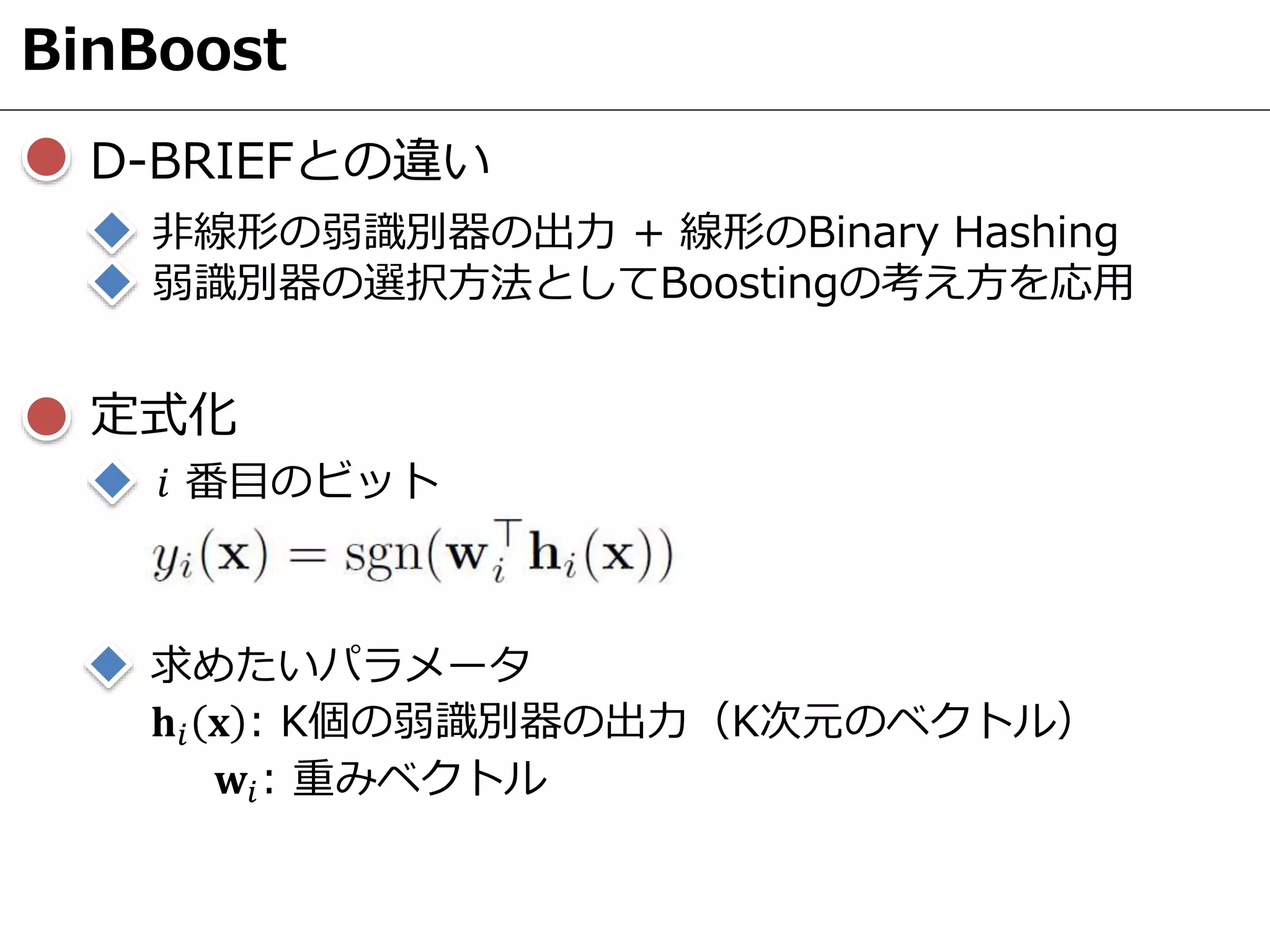 BinBoost
D-BRIEFとの違い
非線形の弱識別器の出力 + 線形のBinary Hashing
弱識別器の選択方法としてBoostingの考え方を応用
𝑖 番目のビット
𝐡𝑖 𝐱 : K個の弱識別器の出力（K次元のベクトル）
𝐰𝑖: 重みベクトル
定式化
求めたいパラメータ
 