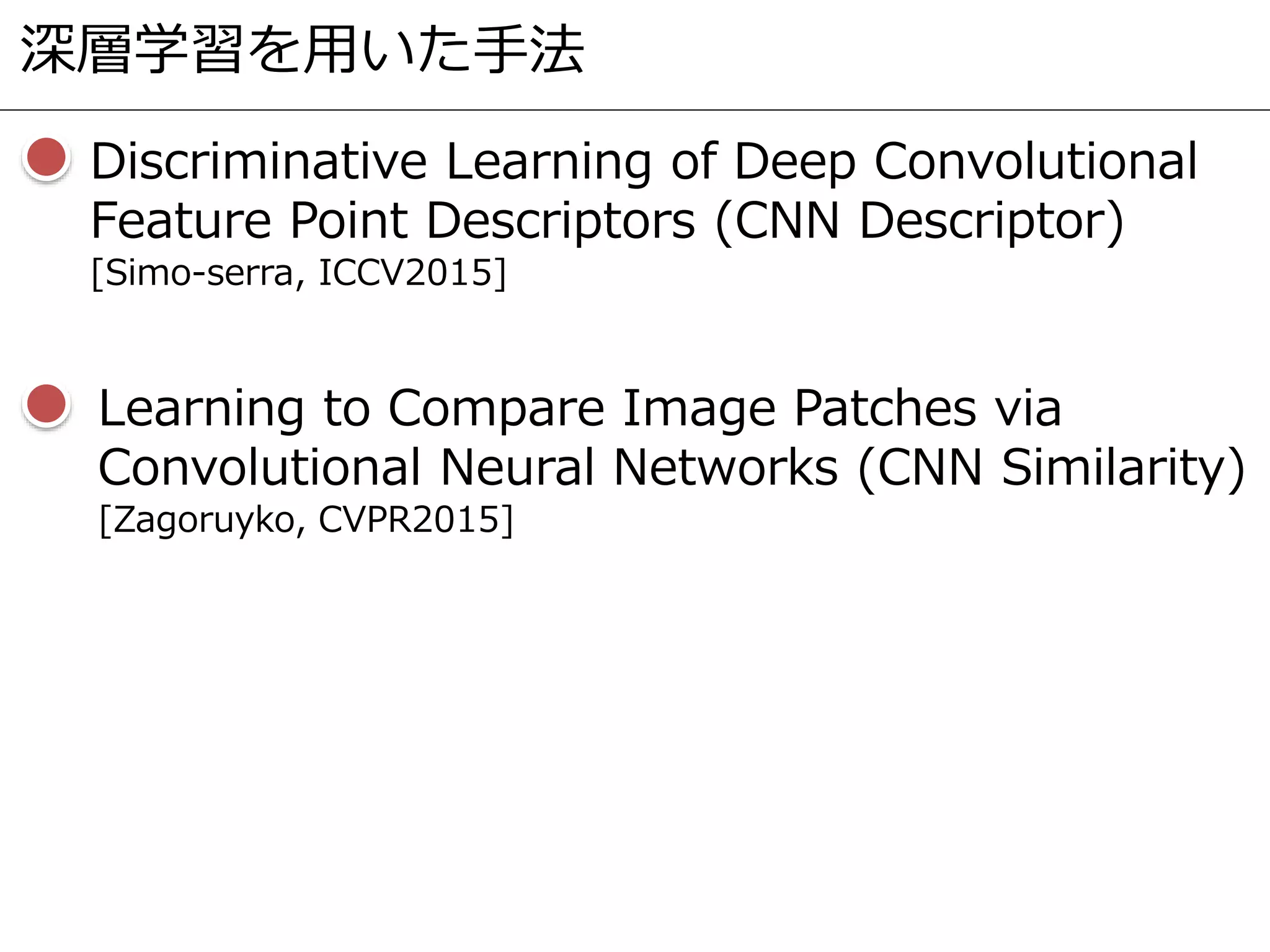 深層学習を用いた手法
Discriminative Learning of Deep Convolutional
Feature Point Descriptors (CNN Descriptor)
[Simo-serra, ICCV2015]
Learning to Compare Image Patches via
Convolutional Neural Networks (CNN Similarity)
[Zagoruyko, CVPR2015]
 