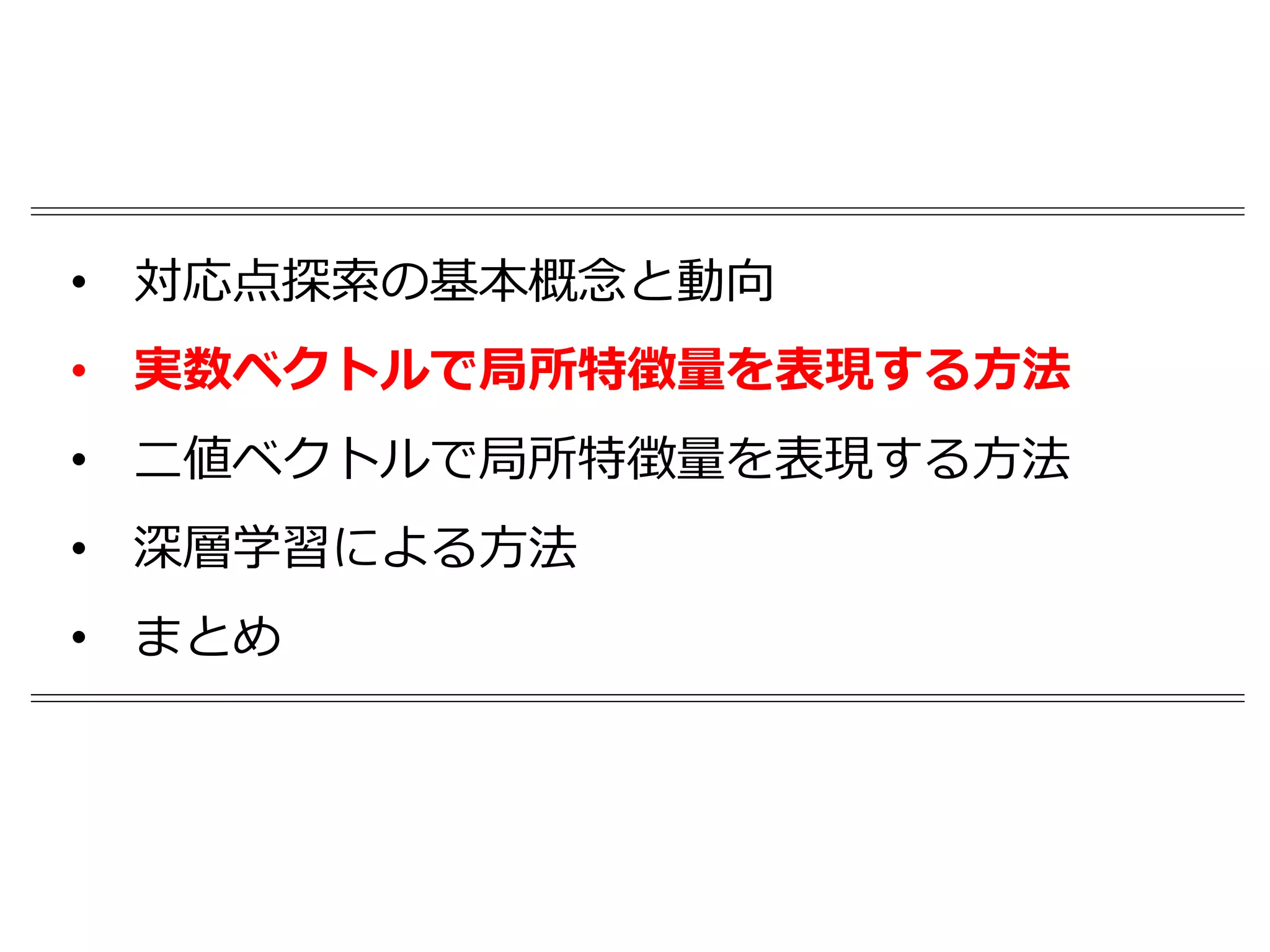 • 対応点探索の基本概念と動向
• 実数ベクトルで局所特徴量を表現する方法
• 二値ベクトルで局所特徴量を表現する方法
• 深層学習による方法
• まとめ
 