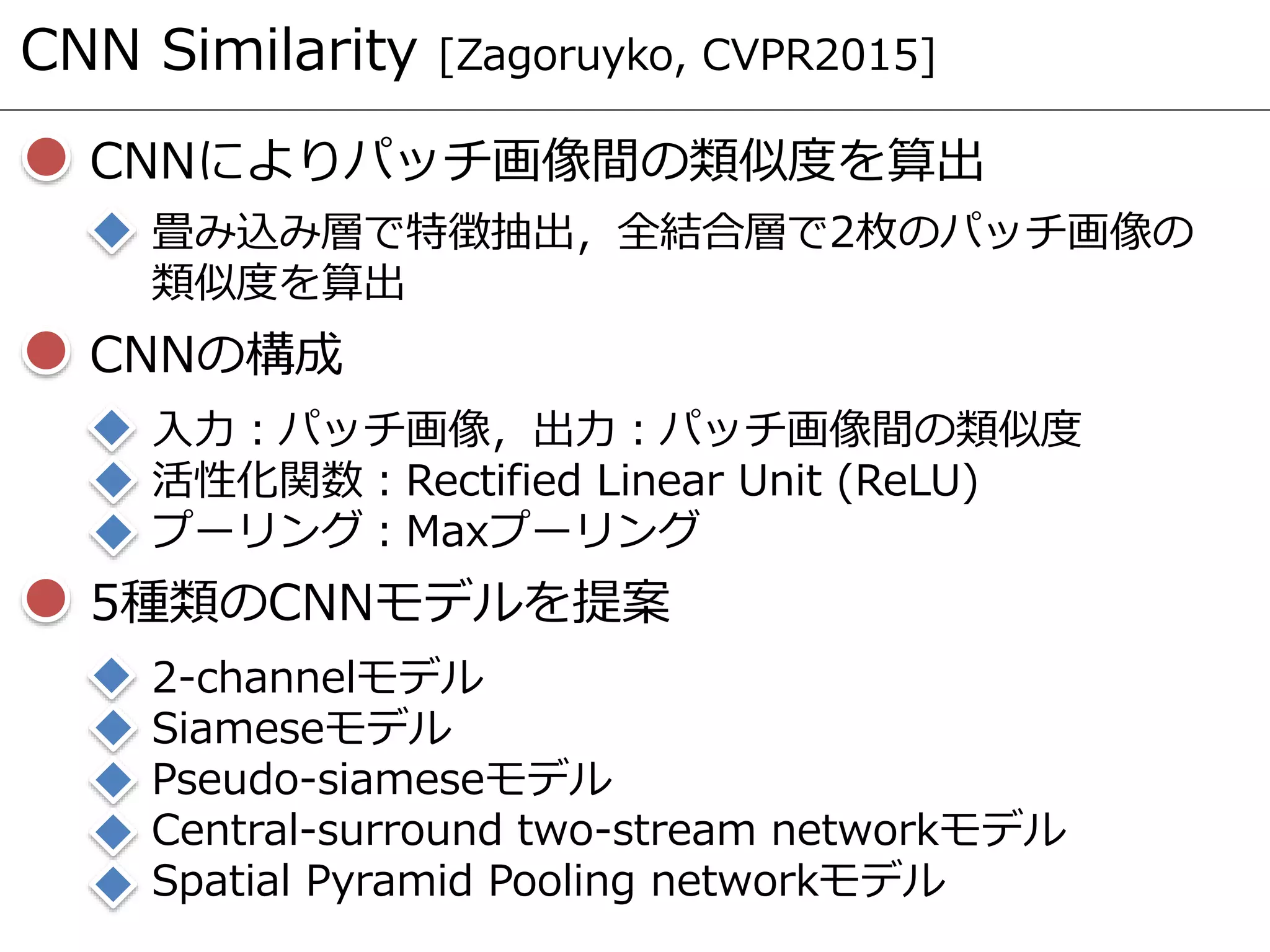 CNN Similarity [Zagoruyko, CVPR2015]
CNNによりパッチ画像間の類似度を算出
畳み込み層で特徴抽出，全結合層で2枚のパッチ画像の
類似度を算出
CNNの構成
入力：パッチ画像，出力：パッチ画像間の類似度
活性化関数：Rectified Linear Unit (ReLU)
プーリング：Maxプーリング
5種類のCNNモデルを提案
2-channelモデル
Siameseモデル
Pseudo-siameseモデル
Central-surround two-stream networkモデル
Spatial Pyramid Pooling networkモデル
 