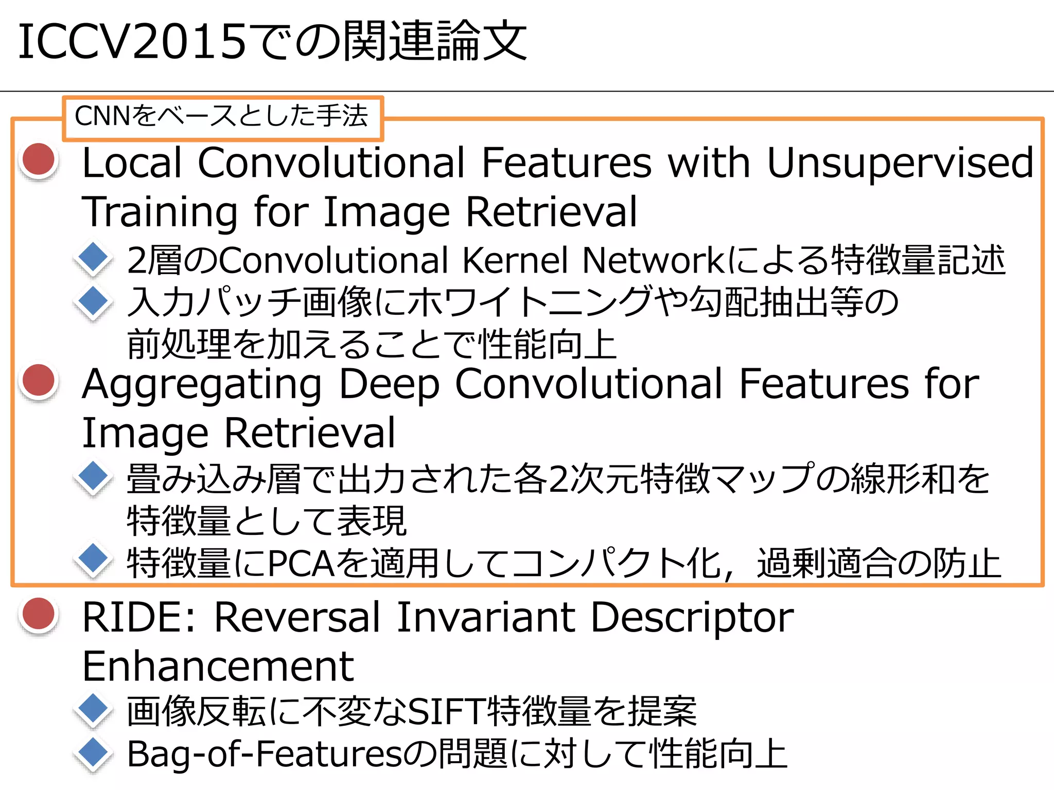 ICCV2015での関連論文
Local Convolutional Features with Unsupervised
Training for Image Retrieval
2層のConvolutional Kernel Networkによる特徴量記述
入力パッチ画像にホワイトニングや勾配抽出等の
前処理を加えることで性能向上
Aggregating Deep Convolutional Features for
Image Retrieval
畳み込み層で出力された各2次元特徴マップの線形和を
特徴量として表現
特徴量にPCAを適用してコンパクト化，過剰適合の防止
RIDE: Reversal Invariant Descriptor
Enhancement
画像反転に不変なSIFT特徴量を提案
Bag-of-Featuresの問題に対して性能向上
CNNをベースとした手法
 