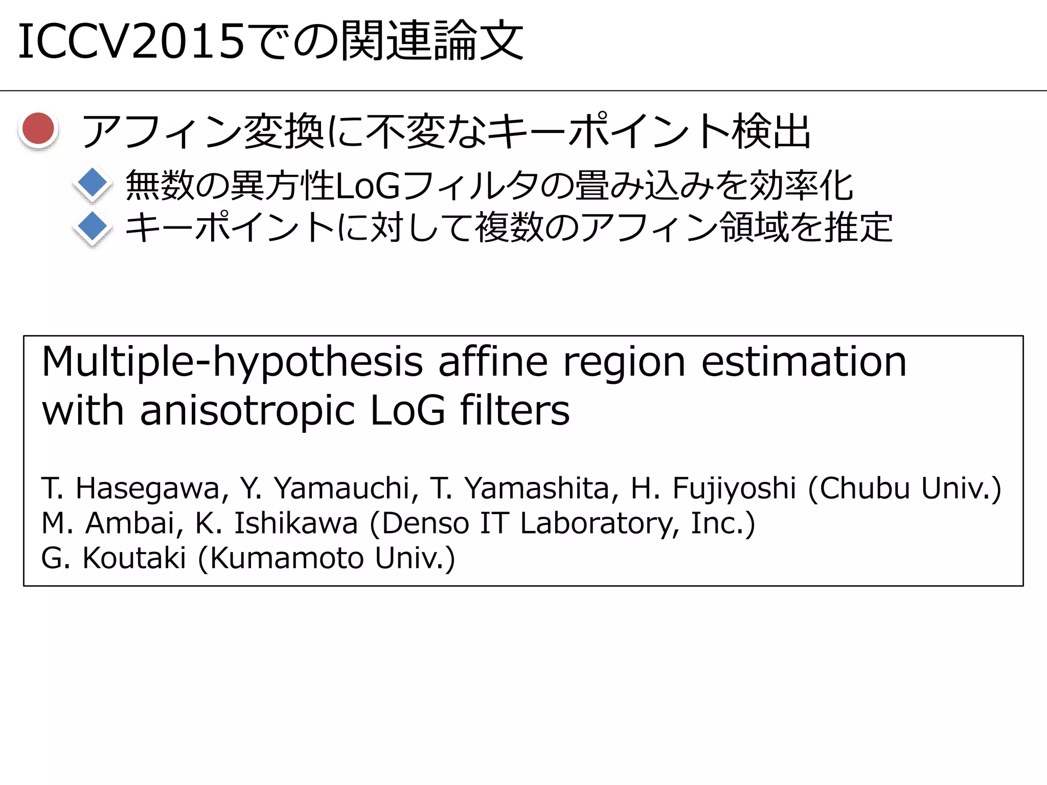 ICCV2015での関連論文
アフィン変換に不変なキーポイント検出
無数の異方性LoGフィルタの畳み込みを効率化
キーポイントに対して複数のアフィン領域を推定
Multiple-hypothesis affine region estimation
with anisotropic LoG filters
T. Hasegawa, Y. Yamauchi, T. Yamashita, H. Fujiyoshi (Chubu Univ.)
M. Ambai, K. Ishikawa (Denso IT Laboratory, Inc.)
G. Koutaki (Kumamoto Univ.)
 
