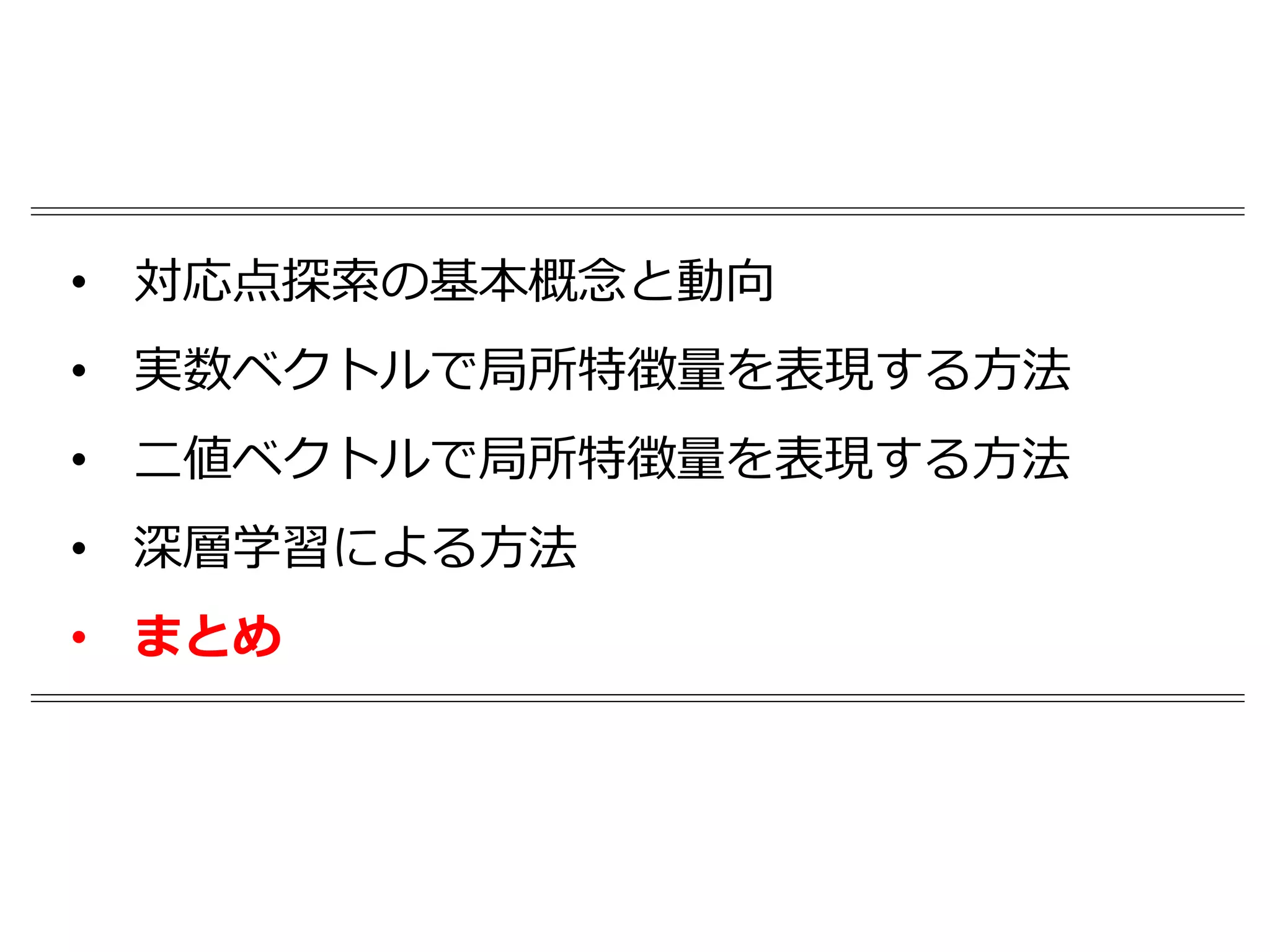 • 対応点探索の基本概念と動向
• 実数ベクトルで局所特徴量を表現する方法
• 二値ベクトルで局所特徴量を表現する方法
• 深層学習による方法
• まとめ
 