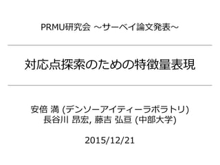 対応点探索のための特徴量表現
安倍 満 (デンソーアイティーラボラトリ)
長谷川 昂宏, 藤吉 弘亘 (中部大学)
2015/12/21
PRMU研究会 ～サーベイ論文発表～
 