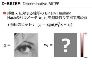 D-BRIEF: Discriminative BRIEF
輝度 𝐱 に対する線形の Binary Hashing
Hashのパラメータ 𝐰𝑖, 𝜏𝑖 を教師あり学習で求める
𝐱 =
𝑦𝑖 = sgn(𝐰𝑖
⊤
𝐱 + 𝜏𝑖)𝑖 番目のビット：
𝐰𝑖 =
? ―
＋
 