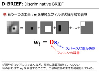 D-BRIEF: Discriminative BRIEF
もう一つの工夫：𝐰𝑖を単純なフィルタの線形和で表現
𝐰𝑖 = 𝐃𝐬𝑖
フィルタの辞書
スパースな重み係数
矩形やガウシアンフィルタなど、高速に演算可能なフィルタの
組み合わせで 𝐰𝑖 を表現することで、二値特徴量の生成を高速化している。
 