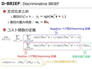 D-BRIEF: Discriminative BRIEF
定式化まとめ
Negative ペア間のHamming 距離
Positive ペア間のHamming 距離 係数を疎に誘導
ビット間の相関を取り除く
コスト関数の定義
𝑦𝑖 = sgn(𝐰𝑖
⊤
𝐱 + 𝜏𝑖)𝑖 番目のビット：
𝐰𝑖 = 𝐃𝐬𝑖𝑖 番目の重み係数：
 