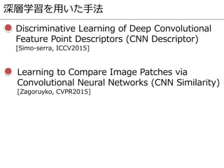 深層学習を用いた手法
Discriminative Learning of Deep Convolutional
Feature Point Descriptors (CNN Descriptor)
[Simo-serra, ICCV2015]
Learning to Compare Image Patches via
Convolutional Neural Networks (CNN Similarity)
[Zagoruyko, CVPR2015]
 
