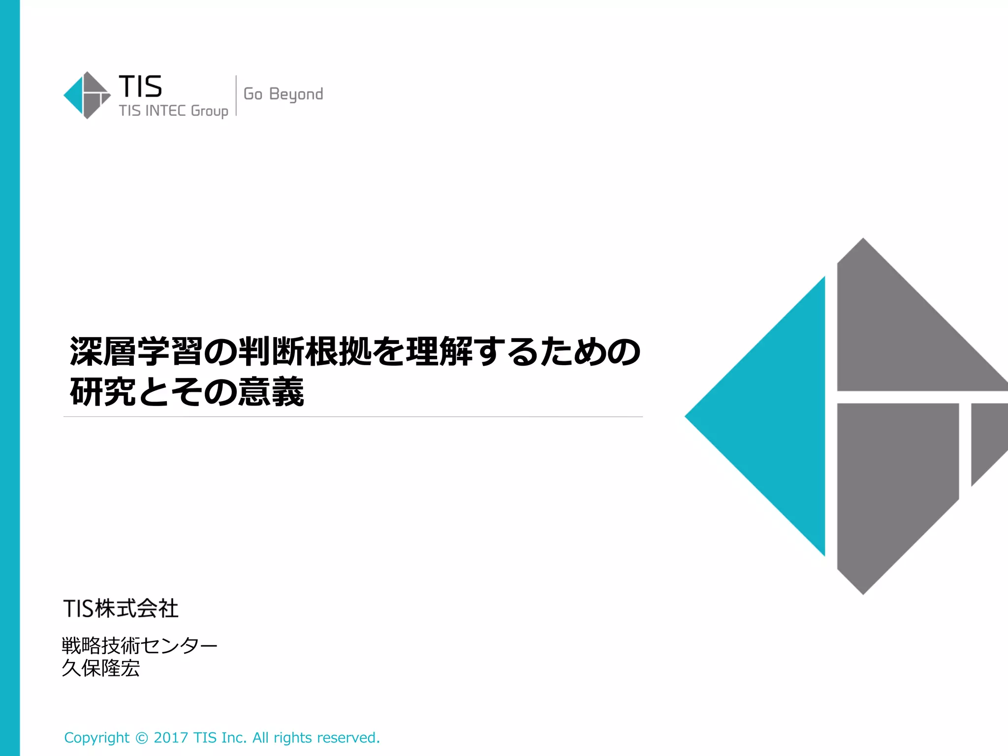 Copyright © 2017 TIS Inc. All rights reserved.
深層学習の判断根拠を理解するための
研究とその意義
戦略技術センター
久保隆宏
 