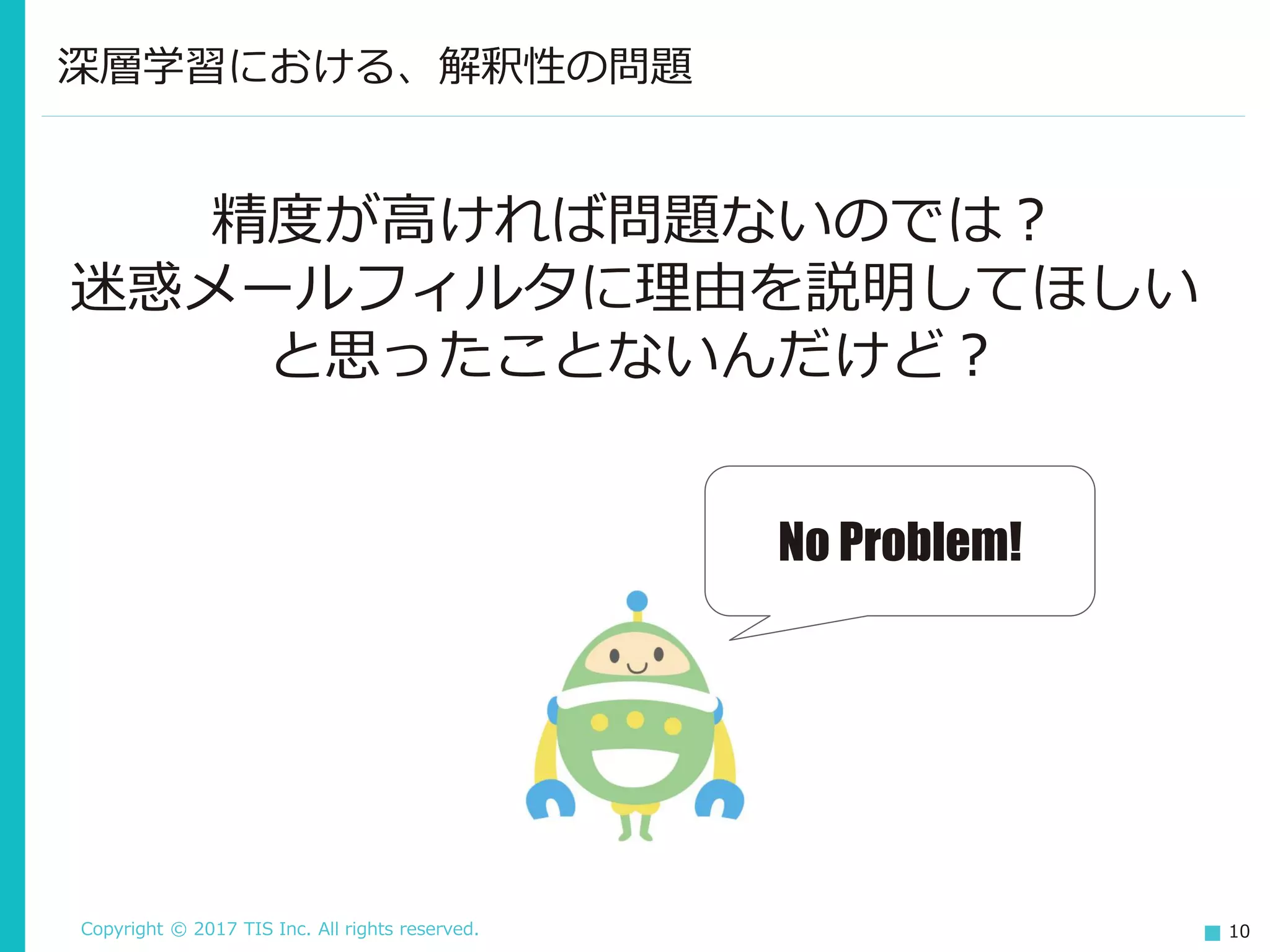 Copyright © 2017 TIS Inc. All rights reserved. 10
深層学習における、解釈性の問題
精度が高ければ問題ないのでは？
迷惑メールフィルタに理由を説明してほしい
と思ったことないんだけど？
No Problem!
 