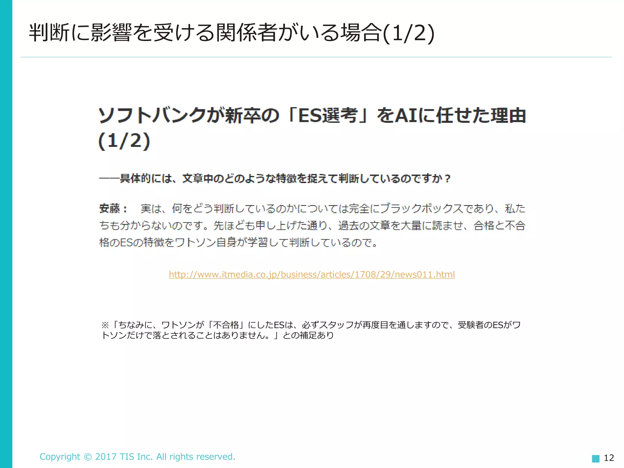 Copyright © 2017 TIS Inc. All rights reserved. 12
判断に影響を受ける関係者がいる場合(1/2)
http://www.itmedia.co.jp/business/articles/1708/29/news011.html
※「ちなみに、ワトソンが「不合格」にしたESは、必ずスタッフが再度目を通しますので、受験者のESがワ
トソンだけで落とされることはありません。」との補足あり
 