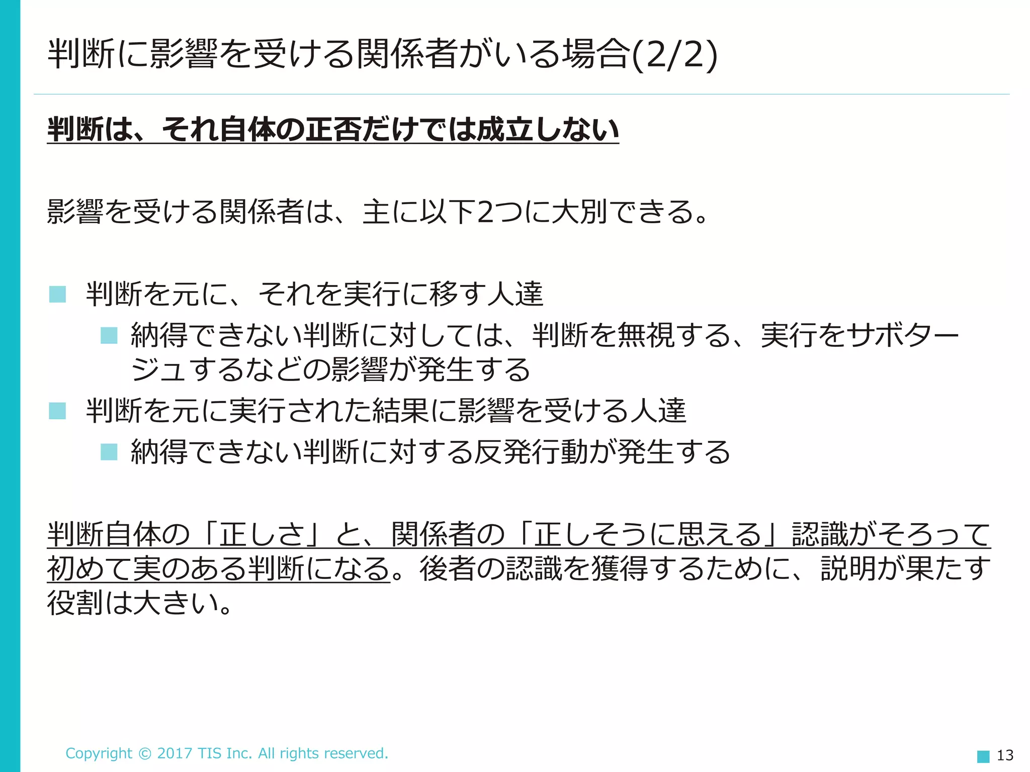 Copyright © 2017 TIS Inc. All rights reserved. 13
判断に影響を受ける関係者がいる場合(2/2)
判断は、それ自体の正否だけでは成立しない
影響を受ける関係者は、主に以下2つに大別できる。
 判断を元に、それを実行に移す人達
 納得できない判断に対しては、判断を無視する、実行をサボター
ジュするなどの影響が発生する
 判断を元に実行された結果に影響を受ける人達
 納得できない判断に対する反発行動が発生する
判断自体の「正しさ」と、関係者の「正しそうに思える」認識がそろって
初めて実のある判断になる。後者の認識を獲得するために、説明が果たす
役割は大きい。
 