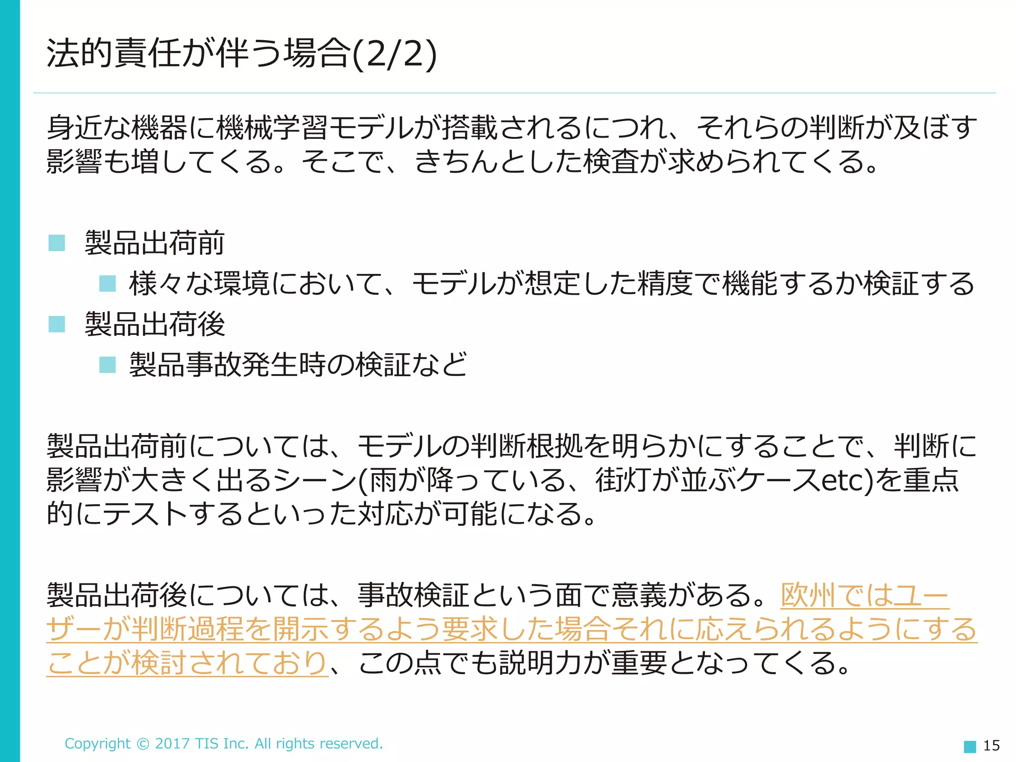 Copyright © 2017 TIS Inc. All rights reserved. 15
法的責任が伴う場合(2/2)
身近な機器に機械学習モデルが搭載されるにつれ、それらの判断が及ぼす
影響も増してくる。そこで、きちんとした検査が求められてくる。
 製品出荷前
 様々な環境において、モデルが想定した精度で機能するか検証する
 製品出荷後
 製品事故発生時の検証など
製品出荷前については、モデルの判断根拠を明らかにすることで、判断に
影響が大きく出るシーン(雨が降っている、街灯が並ぶケースetc)を重点
的にテストするといった対応が可能になる。
製品出荷後については、事故検証という面で意義がある。欧州ではユー
ザーが判断過程を開示するよう要求した場合それに応えられるようにする
ことが検討されており、この点でも説明力が重要となってくる。
 