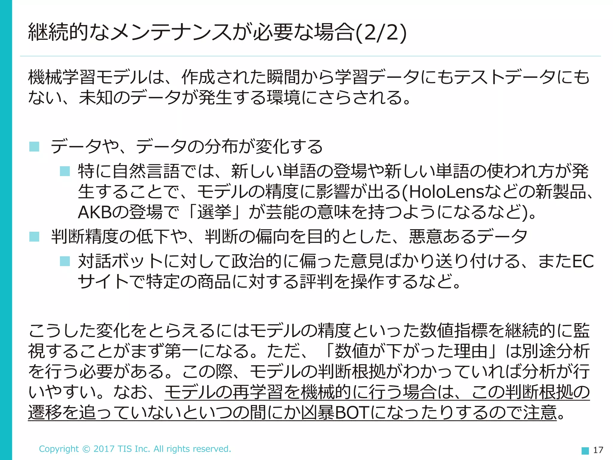 Copyright © 2017 TIS Inc. All rights reserved. 17
機械学習モデルは、作成された瞬間から学習データにもテストデータにも
ない、未知のデータが発生する環境にさらされる。
 データや、データの分布が変化する
 特に自然言語では、新しい単語の登場や新しい単語の使われ方が発
生することで、モデルの精度に影響が出る(HoloLensなどの新製品、
AKBの登場で「選挙」が芸能の意味を持つようになるなど)。
 判断精度の低下や、判断の偏向を目的とした、悪意あるデータ
 対話ボットに対して政治的に偏った意見ばかり送り付ける、またEC
サイトで特定の商品に対する評判を操作するなど。
こうした変化をとらえるにはモデルの精度といった数値指標を継続的に監
視することがまず第一になる。ただ、「数値が下がった理由」は別途分析
を行う必要がある。この際、モデルの判断根拠がわかっていれば分析が行
いやすい。なお、モデルの再学習を機械的に行う場合は、この判断根拠の
遷移を追っていないといつの間にか凶暴BOTになったりするので注意。
継続的なメンテナンスが必要な場合(2/2)
 