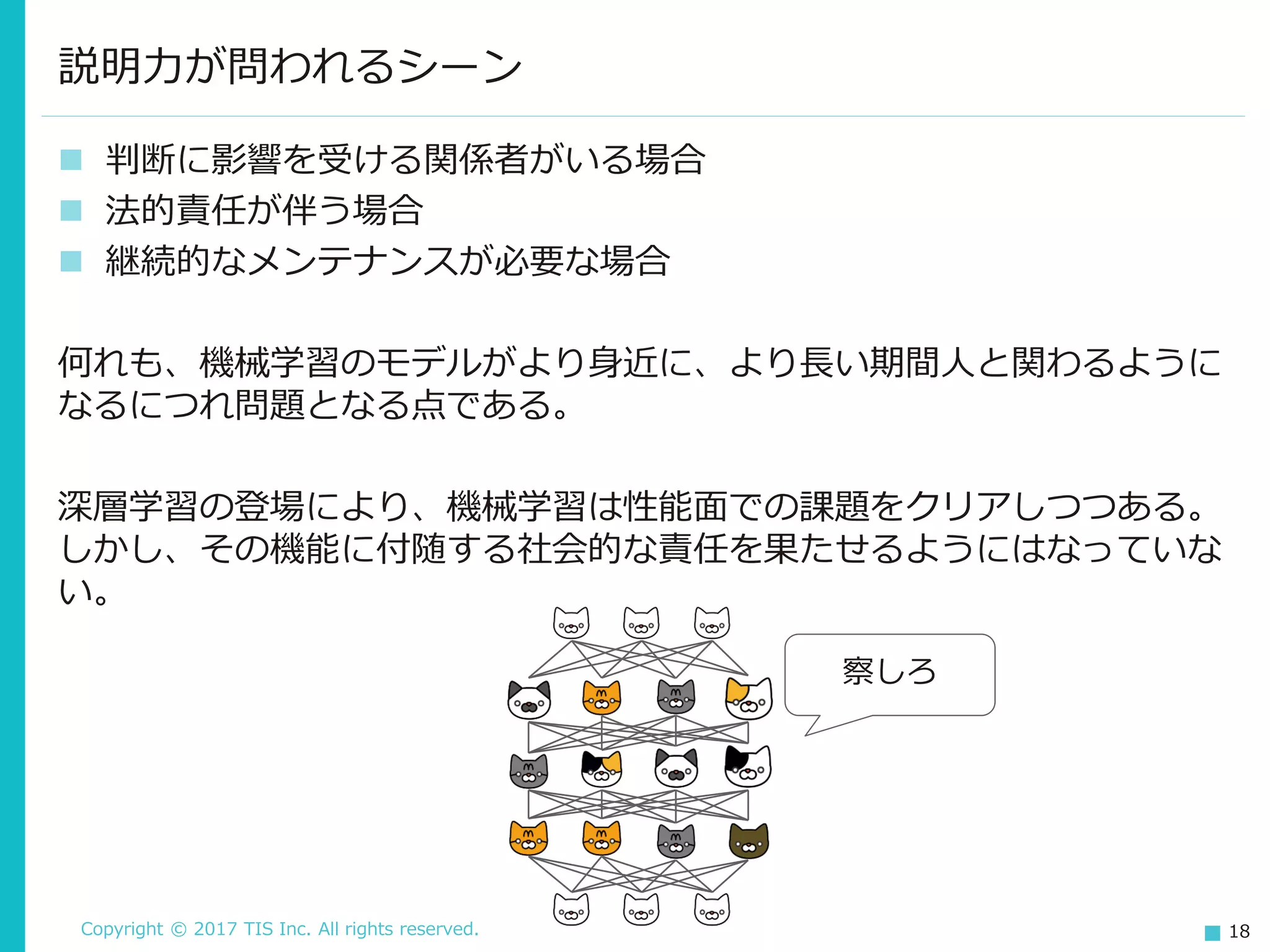 Copyright © 2017 TIS Inc. All rights reserved. 18
 判断に影響を受ける関係者がいる場合
 法的責任が伴う場合
 継続的なメンテナンスが必要な場合
何れも、機械学習のモデルがより身近に、より長い期間人と関わるように
なるにつれ問題となる点である。
深層学習の登場により、機械学習は性能面での課題をクリアしつつある。
しかし、その機能に付随する社会的な責任を果たせるようにはなっていな
い。
説明力が問われるシーン
察しろ
 