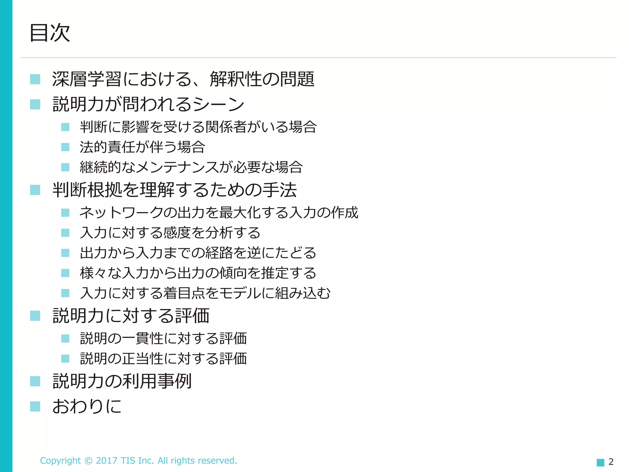 Copyright © 2017 TIS Inc. All rights reserved. 2
 深層学習における、解釈性の問題
 説明力が問われるシーン
 判断に影響を受ける関係者がいる場合
 法的責任が伴う場合
 継続的なメンテナンスが必要な場合
 判断根拠を理解するための手法
 ネットワークの出力を最大化する入力の作成
 入力に対する感度を分析する
 出力から入力までの経路を逆にたどる
 様々な入力から出力の傾向を推定する
 入力に対する着目点をモデルに組み込む
 説明力に対する評価
 説明の一貫性に対する評価
 説明の正当性に対する評価
 説明力の利用事例
 おわりに
目次
 