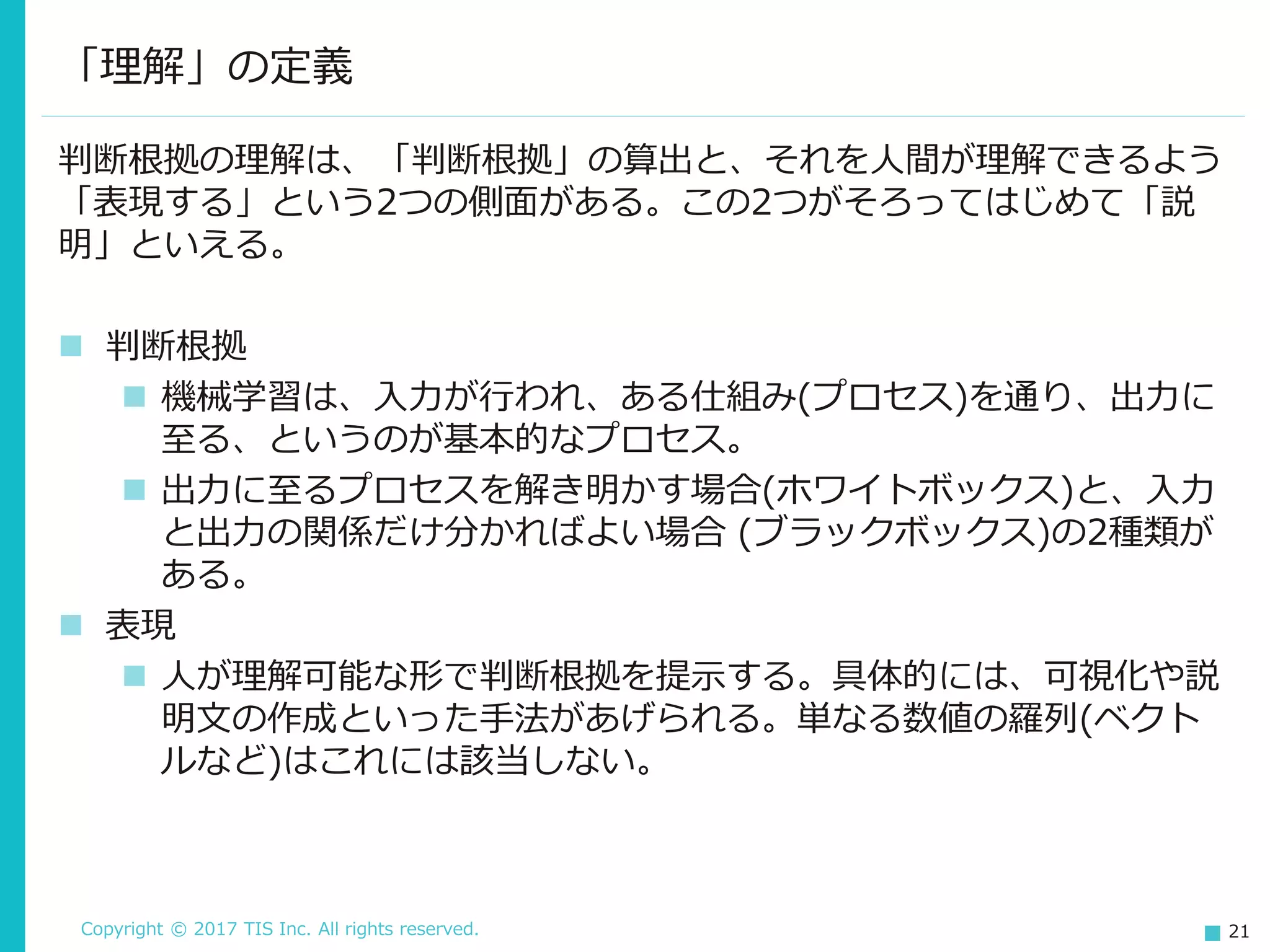 Copyright © 2017 TIS Inc. All rights reserved. 21
判断根拠の理解は、「判断根拠」の算出と、それを人間が理解できるよう
「表現する」という2つの側面がある。この2つがそろってはじめて「説
明」といえる。
 判断根拠
 機械学習は、入力が行われ、ある仕組み(プロセス)を通り、出力に
至る、というのが基本的なプロセス。
 出力に至るプロセスを解き明かす場合(ホワイトボックス)と、入力
と出力の関係だけ分かればよい場合 (ブラックボックス)の2種類が
ある。
 表現
 人が理解可能な形で判断根拠を提示する。具体的には、可視化や説
明文の作成といった手法があげられる。単なる数値の羅列(ベクト
ルなど)はこれには該当しない。
「理解」の定義
 
