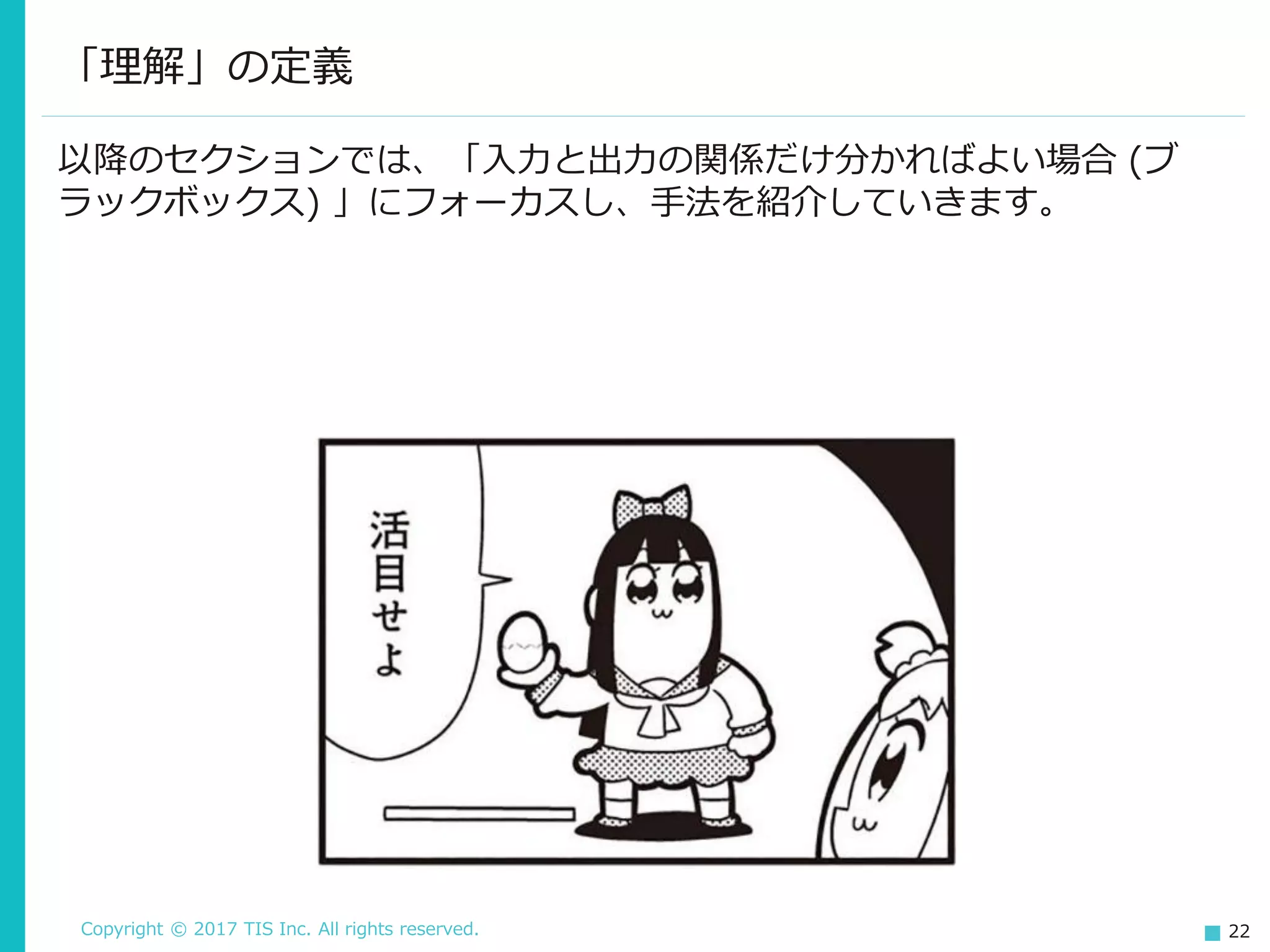 Copyright © 2017 TIS Inc. All rights reserved. 22
以降のセクションでは、「入力と出力の関係だけ分かればよい場合 (ブ
ラックボックス) 」にフォーカスし、手法を紹介していきます。
「理解」の定義
 