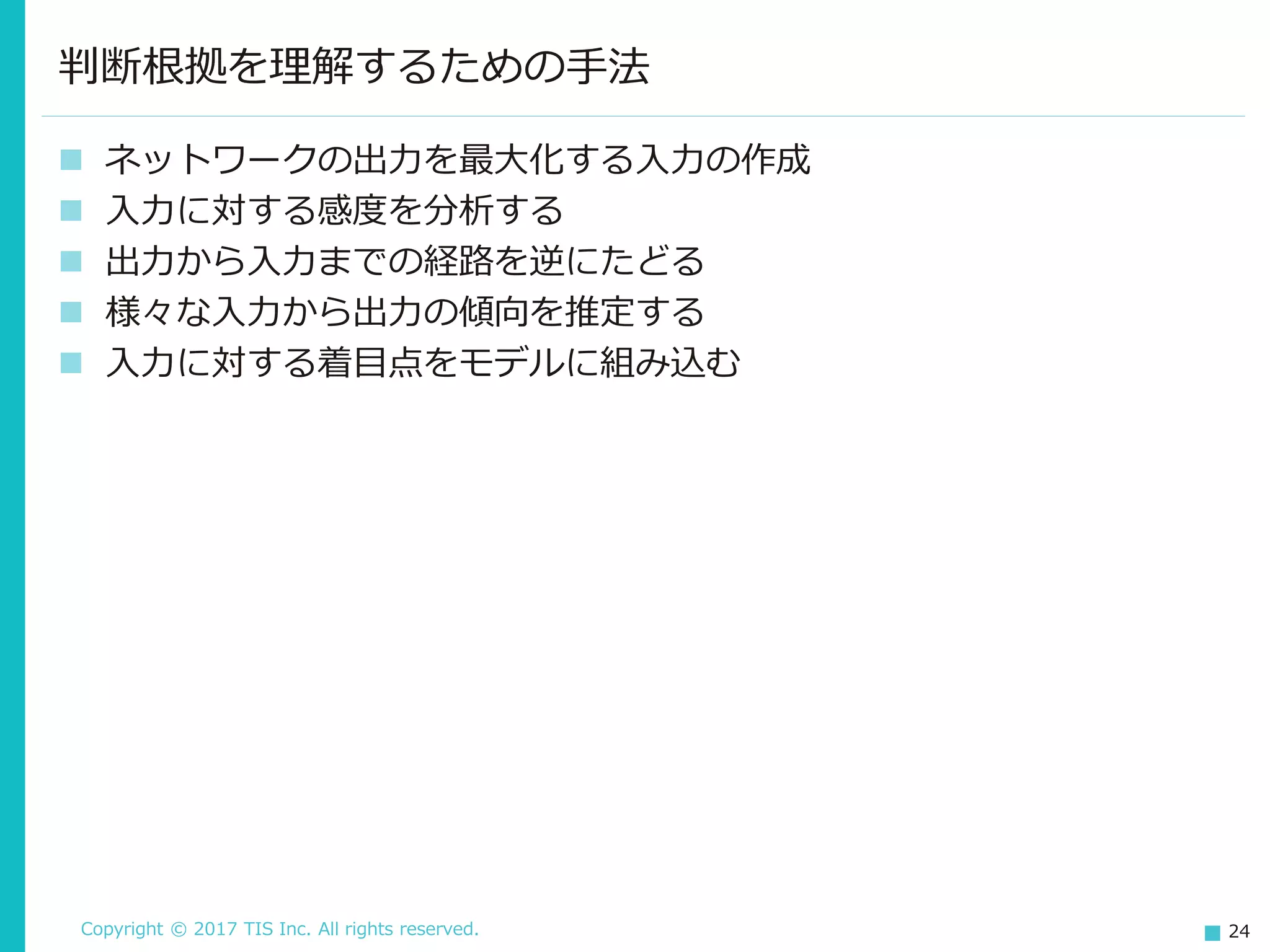 Copyright © 2017 TIS Inc. All rights reserved. 24
 ネットワークの出力を最大化する入力の作成
 入力に対する感度を分析する
 出力から入力までの経路を逆にたどる
 様々な入力から出力の傾向を推定する
 入力に対する着目点をモデルに組み込む
判断根拠を理解するための手法
 