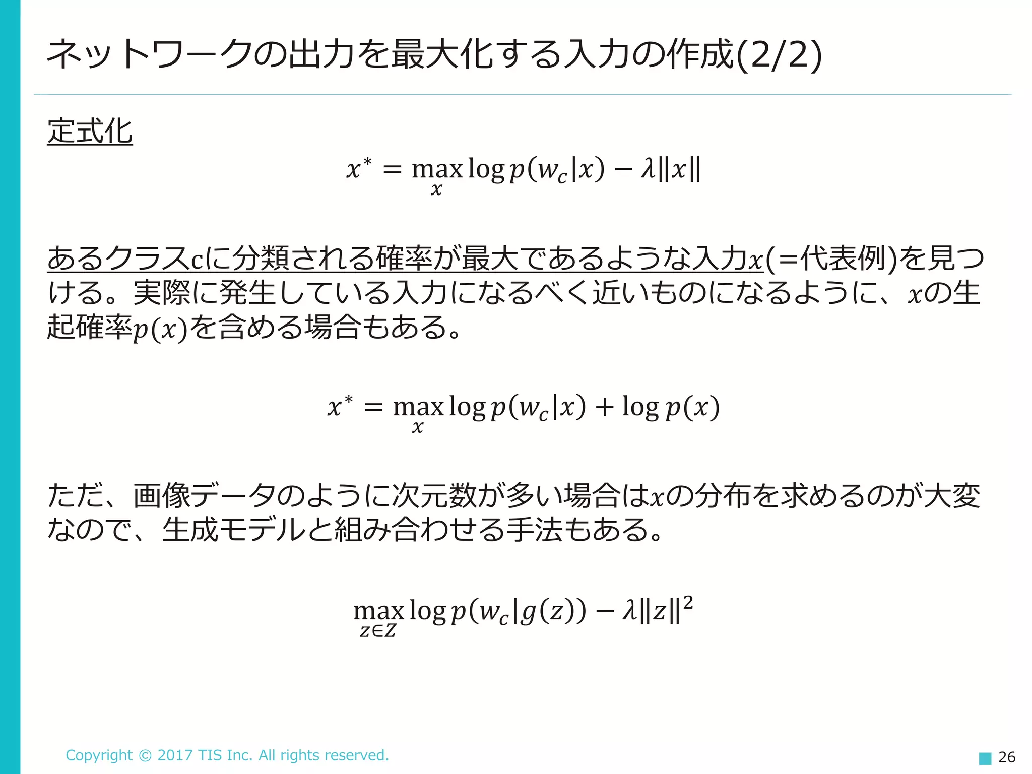 Copyright © 2017 TIS Inc. All rights reserved. 26
定式化
𝑥∗ = max
𝑥
log 𝑝 𝑤𝑐 𝑥 − 𝜆 𝑥
あるクラスcに分類される確率が最大であるような入力𝑥(=代表例)を見つ
ける。実際に発生している入力になるべく近いものになるように、𝑥の生
起確率𝑝(𝑥)を含める場合もある。
𝑥∗ = max
𝑥
log 𝑝 𝑤𝑐 𝑥 + log 𝑝(𝑥)
ただ、画像データのように次元数が多い場合は𝑥の分布を求めるのが大変
なので、生成モデルと組み合わせる手法もある。
max
𝑧∈𝑍
log 𝑝 𝑤𝑐 𝑔 𝑧 − 𝜆 𝑧 2
ネットワークの出力を最大化する入力の作成(2/2)
 