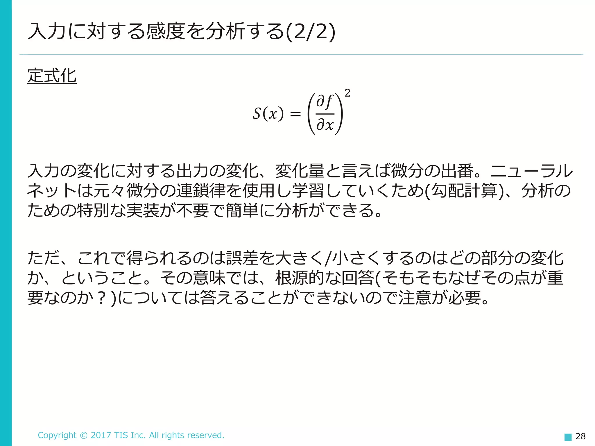 Copyright © 2017 TIS Inc. All rights reserved. 28
定式化
𝑆 𝑥 =
𝜕𝑓
𝜕𝑥
2
入力の変化に対する出力の変化、変化量と言えば微分の出番。ニューラル
ネットは元々微分の連鎖律を使用し学習していくため(勾配計算)、分析の
ための特別な実装が不要で簡単に分析ができる。
ただ、これで得られるのは誤差を大きく/小さくするのはどの部分の変化
か、ということ。その意味では、根源的な回答(そもそもなぜその点が重
要なのか？)については答えることができないので注意が必要。
入力に対する感度を分析する(2/2)
 
