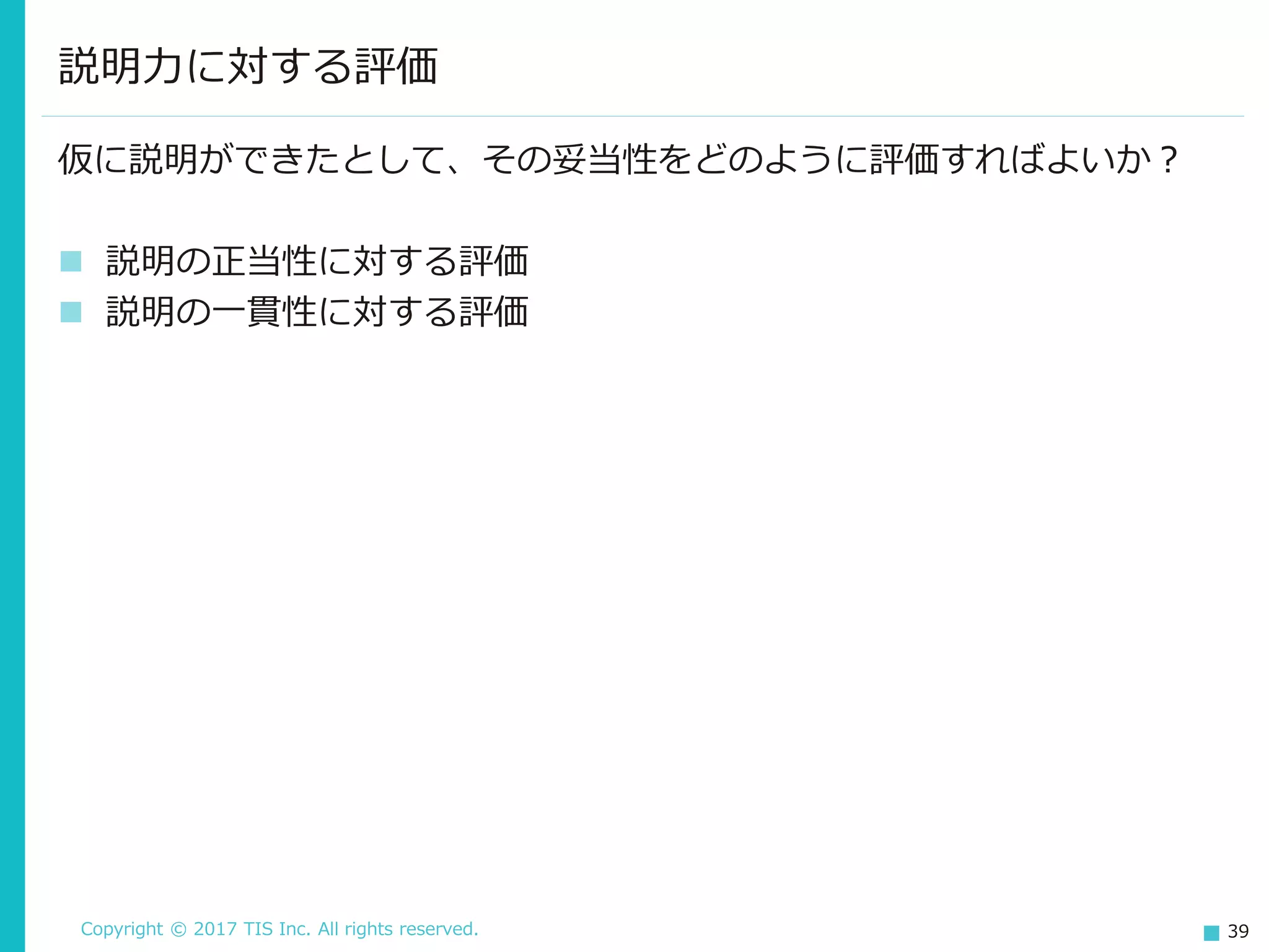 Copyright © 2017 TIS Inc. All rights reserved. 39
説明力に対する評価
仮に説明ができたとして、その妥当性をどのように評価すればよいか？
 説明の正当性に対する評価
 説明の一貫性に対する評価
 